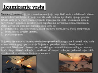 Masovno izumiranje je naziv za oštro smanjenje broja živih vrsta u relativno kratkom
vremenskom razdoblju. Vrsta je izumrla kada nestanje i poslednji njen pripadnik.
Iščezla vrsta se ne može ponovo pojaviti. Ugrožavanju vrsta i izumiranju istih u
najvećoj meri doprinosi čovek svojom nepažnjom i neracionalnim razmišljanjem.
Ostali uzroci koji utiču na smanjenje broja vrsta su:
1. poremećaj ili uništenje staništa usled promene klime, nivoa mora, temperature
2. interakcije sa drugim vrstama
3. povlačenje mora
Najpoznatije masovno izumiranje desilo se pre 65 miliona godina, krajem krede, kada
su nestale mnoge grupe životinja. Najteže su pogođeni morski beskičmenjaci i
gmizavci. Nijedan od dinosaurusa, morskih gmizavaca ihtiosaurusa ili gmizavaca –
letača nije preživeo kraj krede. Izumrli su i kičmenjaci na kopnu. Jedan od najvažnijih
uzroka ovakve katastrofe bio je udar meteora.
 