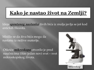 Ideja spontanog nastanka živih bića iz mulja javlja se još kod
antičkih filozofa.
Otkriće mikroskopa otvorilo je pred
naučnicima čitav jedan novi svet – svet
mikroskopskog života.
Mislilo se da živa bića mogu da
nastanu iz nežive materije.
Mikroskop
 