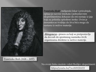 Frančesko Redi, italijanski lekar i prirodnjak,
opisao je razviće insekata i jednostavnim
eksperimentima dokazao da oni nastaju iz jaja
koja su položila oplođene ženke. Ovim je
demantovao tvrdnju da živa bića mogu da
nastanu iz nežive materije.
Frančesko Redi (1626 – 1697)
Abiogeneza - proces za koji se pretpostavlja
da dovodi do spontanog nastanka živih
organizama direktno iz nežive materije.
https://youtu.be/7ws56WJE6T0
Na ovom linku možete videti Redijev eksperiment:
 