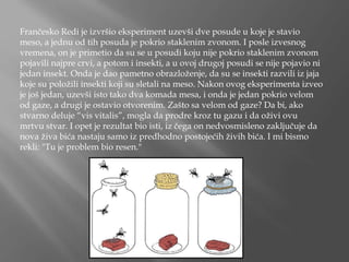 Frančesko Redi je izvršio eksperiment uzevši dve posude u koje je stavio
meso, a jednu od tih posuda je pokrio staklenim zvonom. I posle izvesnog
vremena, on je primetio da su se u posudi koju nije pokrio staklenim zvonom
pojavili najpre crvi, a potom i insekti, a u ovoj drugoj posudi se nije pojavio ni
jedan insekt. Onda je dao pametno obrazloženje, da su se insekti razvili iz jaja
koje su položili insekti koji su sletali na meso. Nakon ovog eksperimenta izveo
je još jedan, uzevši isto tako dva komada mesa, i onda je jedan pokrio velom
od gaze, a drugi je ostavio otvorenim. Zašto sa velom od gaze? Da bi, ako
stvarno deluje “vis vitalis”, mogla da prodre kroz tu gazu i da oživi ovu
mrtvu stvar. I opet je rezultat bio isti, iz čega on nedvosmisleno zaključuje da
nova živa bića nastaju samo iz predhodno postojećih živih bića. I mi bismo
rekli: "Tu je problem bio resen."
 