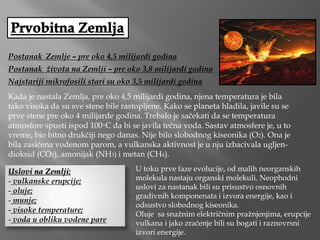 Postanak Zemlje – pre oko 4,5 milijardi godina
Postanak života na Zemlji – pre oko 3,8 milijardi godina
Najstariji mikrofosili stari su oko 3,5 milijardi godina
Kada je nastala Zemlja, pre oko 4,5 milijardi godina, njena temperatura je bila
tako visoka da su sve stene bile rastopljene. Kako se planeta hladila, javile su se
prve stene pre oko 4 milijarde godina. Trebalo je sačekati da se temperatura
atmosfere spusti ispod 100◦C da bi se javila tečna voda. Sastav atmosfere je, u to
vreme, bio bitno drukčiji nego danas. Nije bilo slobodnog kiseonika (O2). Ona je
bila zasićena vodenom parom, a vulkanska aktivnost je u nju izbacivala ugljen-
dioksid (CO2), amonijak (NH3) i metan (CH4).
Uslovi na Zemlji:
- vulkanske erupcije;
- oluje;
- munje;
- visoke temperature;
- voda u obliku vodene pare
U toku prve faze evolucije, od malih neorganskih
molekula nastaju organski molekuli. Neophodni
uslovi za nastanak bili su prisustvo osnovnih
gradivnih komponenata i izvora energije, kao i
odsustvo slobodnog kiseonika.
Oluje sa snažnim električnim pražnjenjima, erupcije
vulkana i jako zračenje bili su bogati i raznovrsni
izvori energije.
 