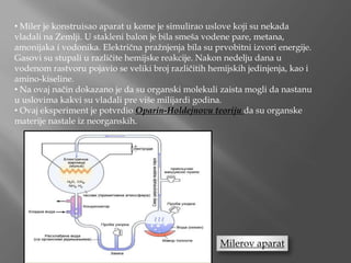 • Miler je konstruisao aparat u kome je simulirao uslove koji su nekada
vladali na Zemlji. U stakleni balon je bila smeša vodene pare, metana,
amonijaka i vodonika. Električna pražnjenja bila su prvobitni izvori energije.
Gasovi su stupali u različite hemijske reakcije. Nakon nedelju dana u
vodenom rastvoru pojavio se veliki broj različitih hemijskih jedinjenja, kao i
amino-kiseline.
• Na ovaj način dokazano je da su organski molekuli zaista mogli da nastanu
u uslovima kakvi su vladali pre više milijardi godina.
• Ovaj eksperiment je potvrdio Oparin-Holdejnovu teoriju da su organske
materije nastale iz neorganskih.
Milerov aparat
 