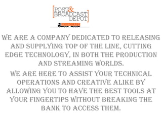 We are a company dedicated to releasing
and supplying top of the line, cutting
edge technology, in both the production
and streaming worlds.
We are here to assist your technical
operations and creative alike by
allowing you to have the best tools at
your fingertips without breaking the
bank to access them.
 