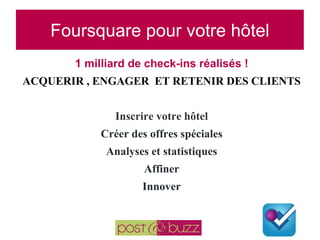 Foursquare pour votre hôtel 1 milliard de check-ins réalisés ! ACQUERIR , ENGAGER  ET RETENIR DES CLIENTS  Inscrire votre hôtel Créer des offres spéciales Analyses et statistiques Affiner Innover 