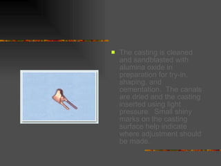 The casting is cleaned and sandblasted with alumina oxide in preparation for try-in, shaping, and cementation.  The canals are dried and the casting inserted using light pressure.  Small shiny marks on the casting surface help indicate where adjustment should be made.   