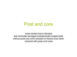 Post and core
some studies have indicated
that minimally damaged endodontically treated teeth
without posts are more resistant to fracture than teeth
restored with posts and cores

 
