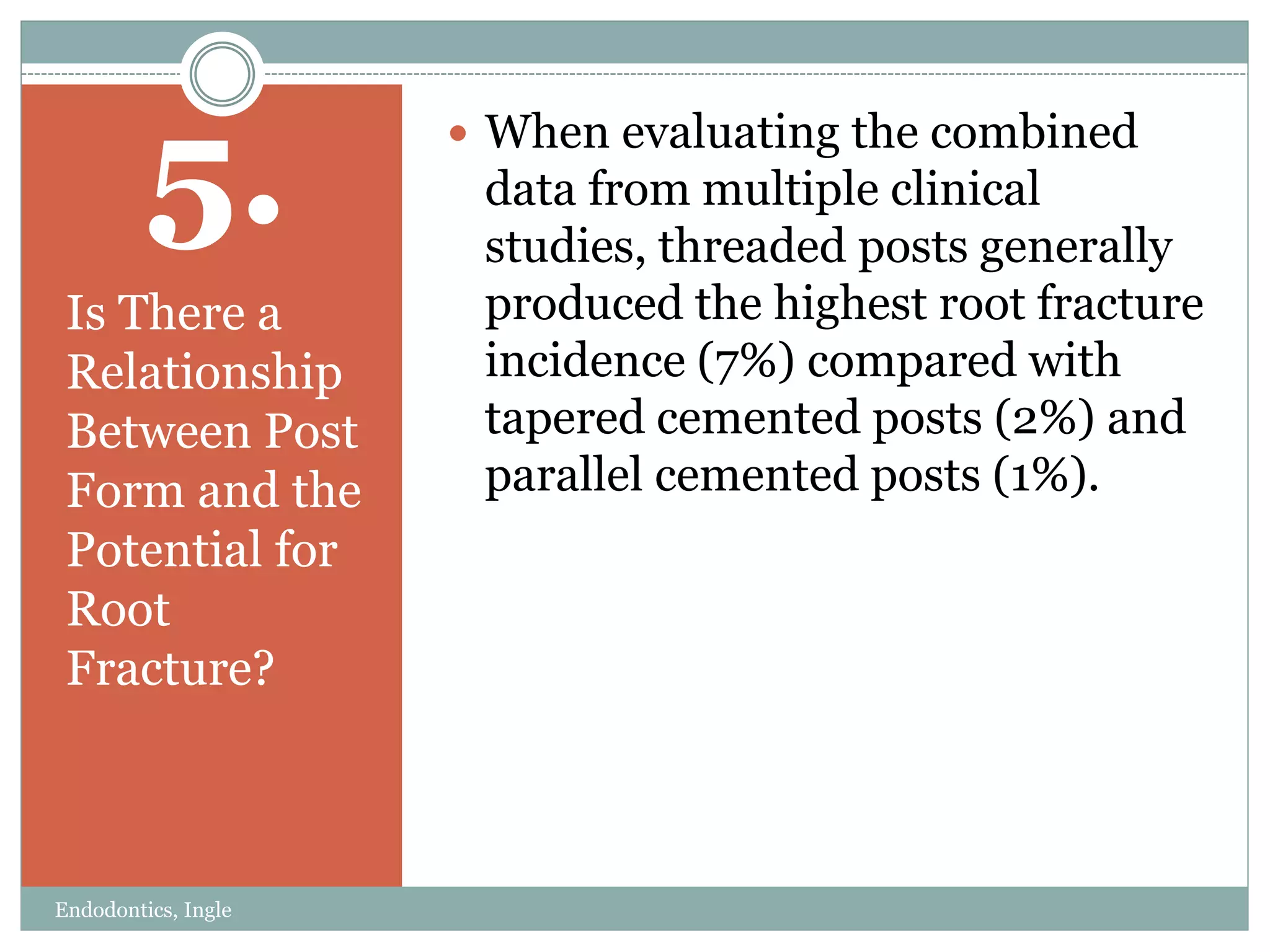 5.
Is There a
Relationship
Between Post
Form and the
Potential for
Root
Fracture?
 When evaluating the combined
data from multiple clinical
studies, threaded posts generally
produced the highest root fracture
incidence (7%) compared with
tapered cemented posts (2%) and
parallel cemented posts (1%).
Endodontics, Ingle
 