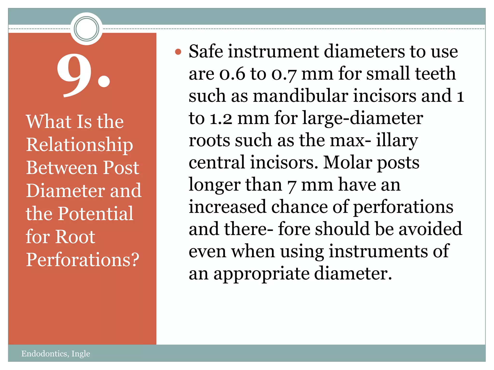9.
What Is the
Relationship
Between Post
Diameter and
the Potential
for Root
Perforations?
 Safe instrument diameters to use
are 0.6 to 0.7 mm for small teeth
such as mandibular incisors and 1
to 1.2 mm for large-diameter
roots such as the max- illary
central incisors. Molar posts
longer than 7 mm have an
increased chance of perforations
and there- fore should be avoided
even when using instruments of
an appropriate diameter.
Endodontics, Ingle
 