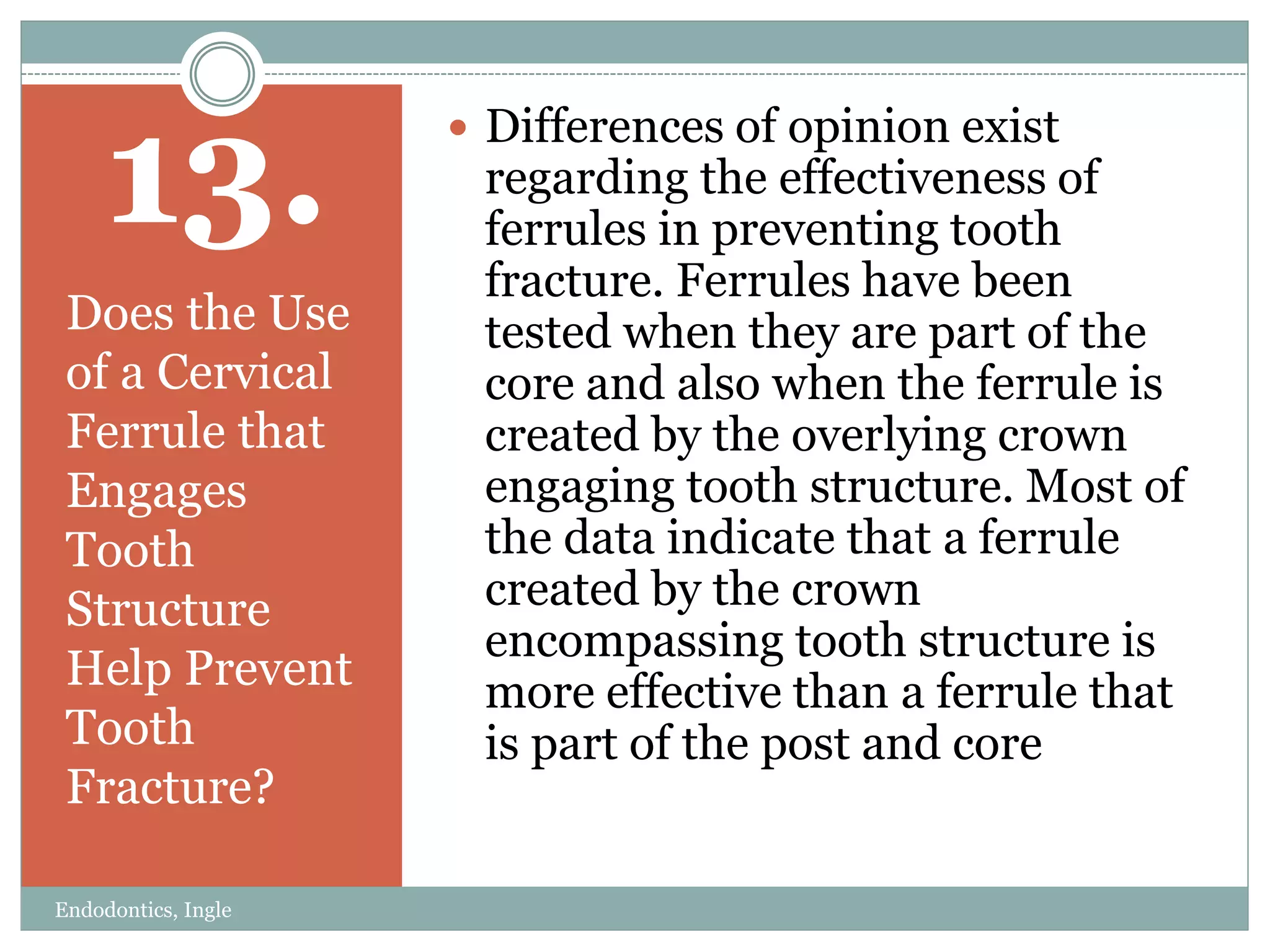 13.
Does the Use
of a Cervical
Ferrule that
Engages
Tooth
Structure
Help Prevent
Tooth
Fracture?
 Differences of opinion exist
regarding the effectiveness of
ferrules in preventing tooth
fracture. Ferrules have been
tested when they are part of the
core and also when the ferrule is
created by the overlying crown
engaging tooth structure. Most of
the data indicate that a ferrule
created by the crown
encompassing tooth structure is
more effective than a ferrule that
is part of the post and core
Endodontics, Ingle
 