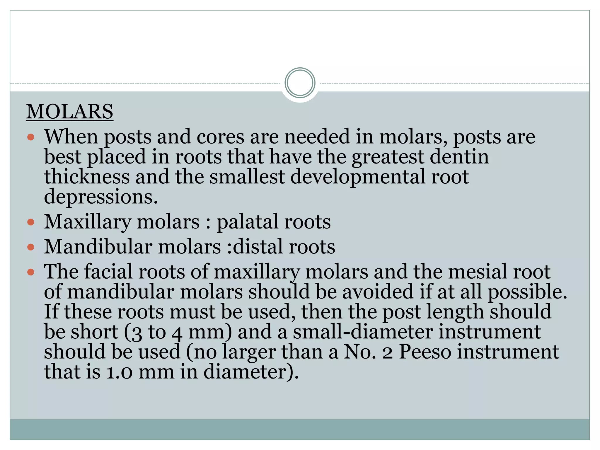 MOLARS
 When posts and cores are needed in molars, posts are
best placed in roots that have the greatest dentin
thickness and the smallest developmental root
depressions.
 Maxillary molars : palatal roots
 Mandibular molars :distal roots
 The facial roots of maxillary molars and the mesial root
of mandibular molars should be avoided if at all possible.
If these roots must be used, then the post length should
be short (3 to 4 mm) and a small-diameter instrument
should be used (no larger than a No. 2 Peeso instrument
that is 1.0 mm in diameter).
 