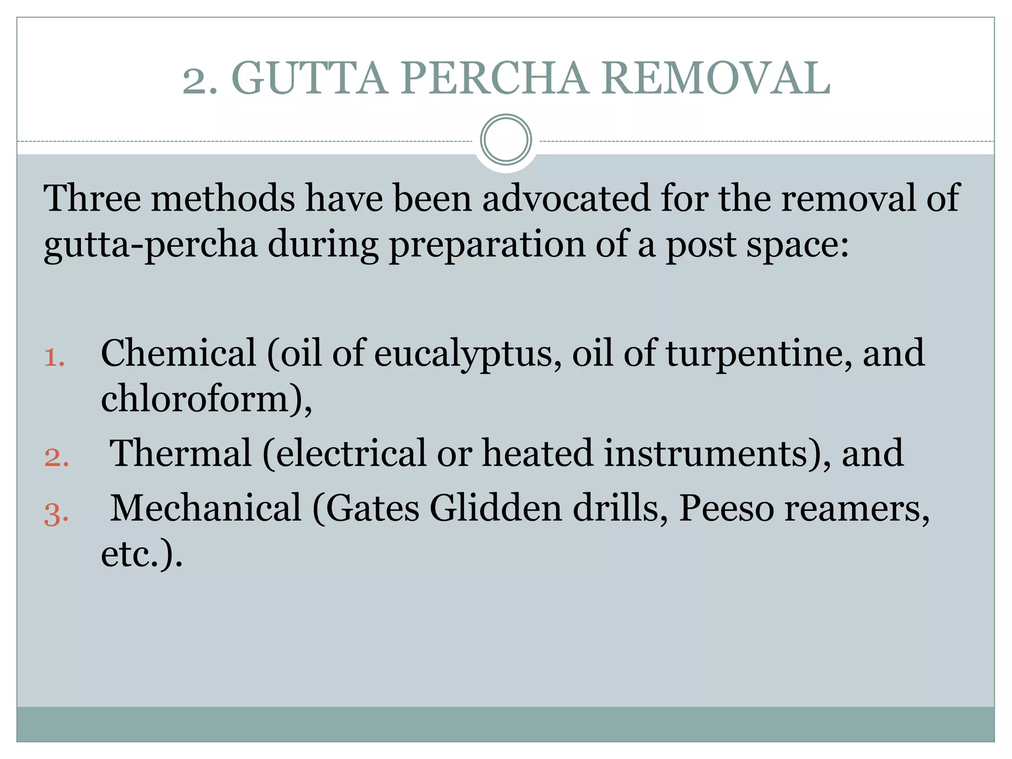 2. GUTTA PERCHA REMOVAL
Three methods have been advocated for the removal of
gutta-percha during preparation of a post space:
1. Chemical (oil of eucalyptus, oil of turpentine, and
chloroform),
2. Thermal (electrical or heated instruments), and
3. Mechanical (Gates Glidden drills, Peeso reamers,
etc.).
 