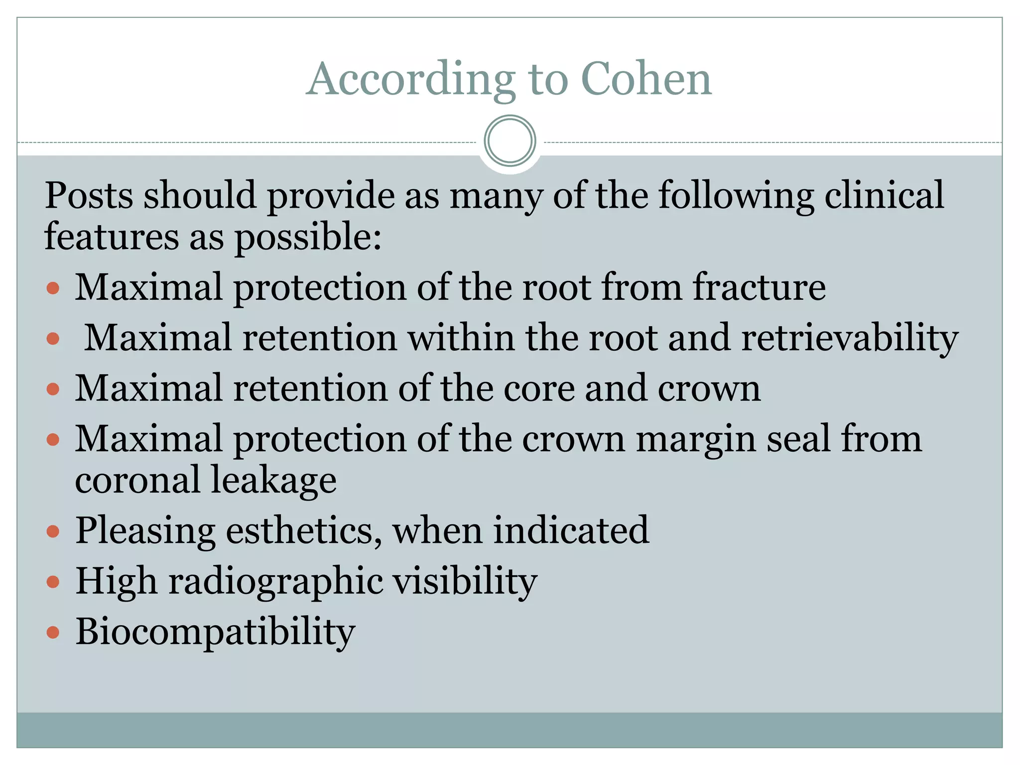 According to Cohen
Posts should provide as many of the following clinical
features as possible:
 Maximal protection of the root from fracture
 Maximal retention within the root and retrievability
 Maximal retention of the core and crown
 Maximal protection of the crown margin seal from
coronal leakage
 Pleasing esthetics, when indicated
 High radiographic visibility
 Biocompatibility
 