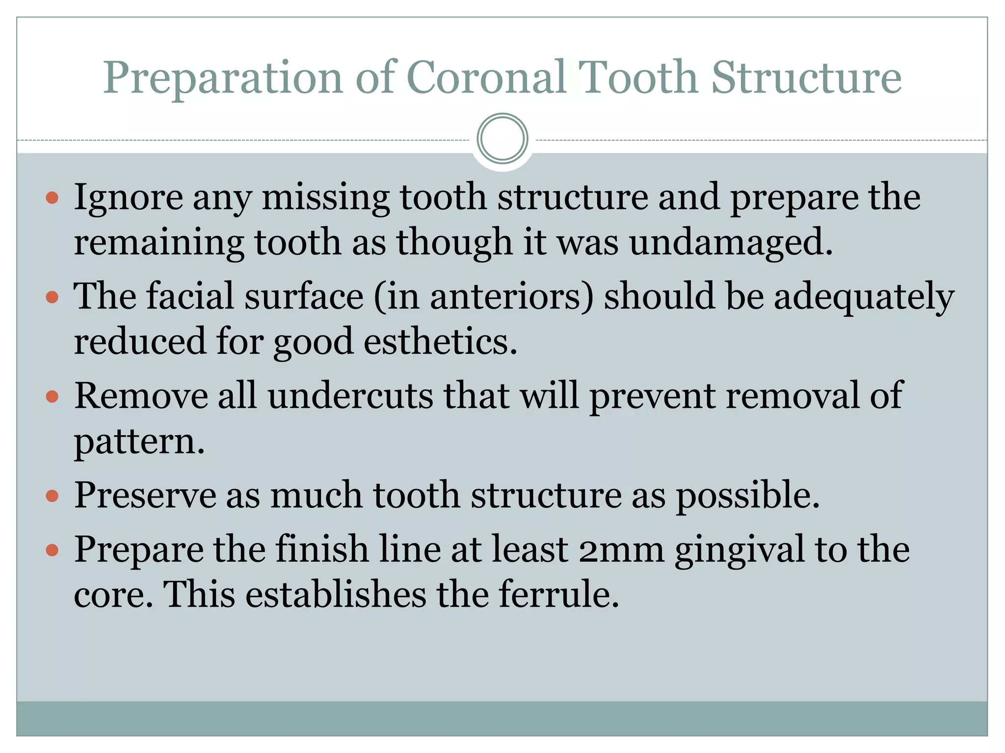 Preparation of Coronal Tooth Structure
 Ignore any missing tooth structure and prepare the
remaining tooth as though it was undamaged.
 The facial surface (in anteriors) should be adequately
reduced for good esthetics.
 Remove all undercuts that will prevent removal of
pattern.
 Preserve as much tooth structure as possible.
 Prepare the finish line at least 2mm gingival to the
core. This establishes the ferrule.
 