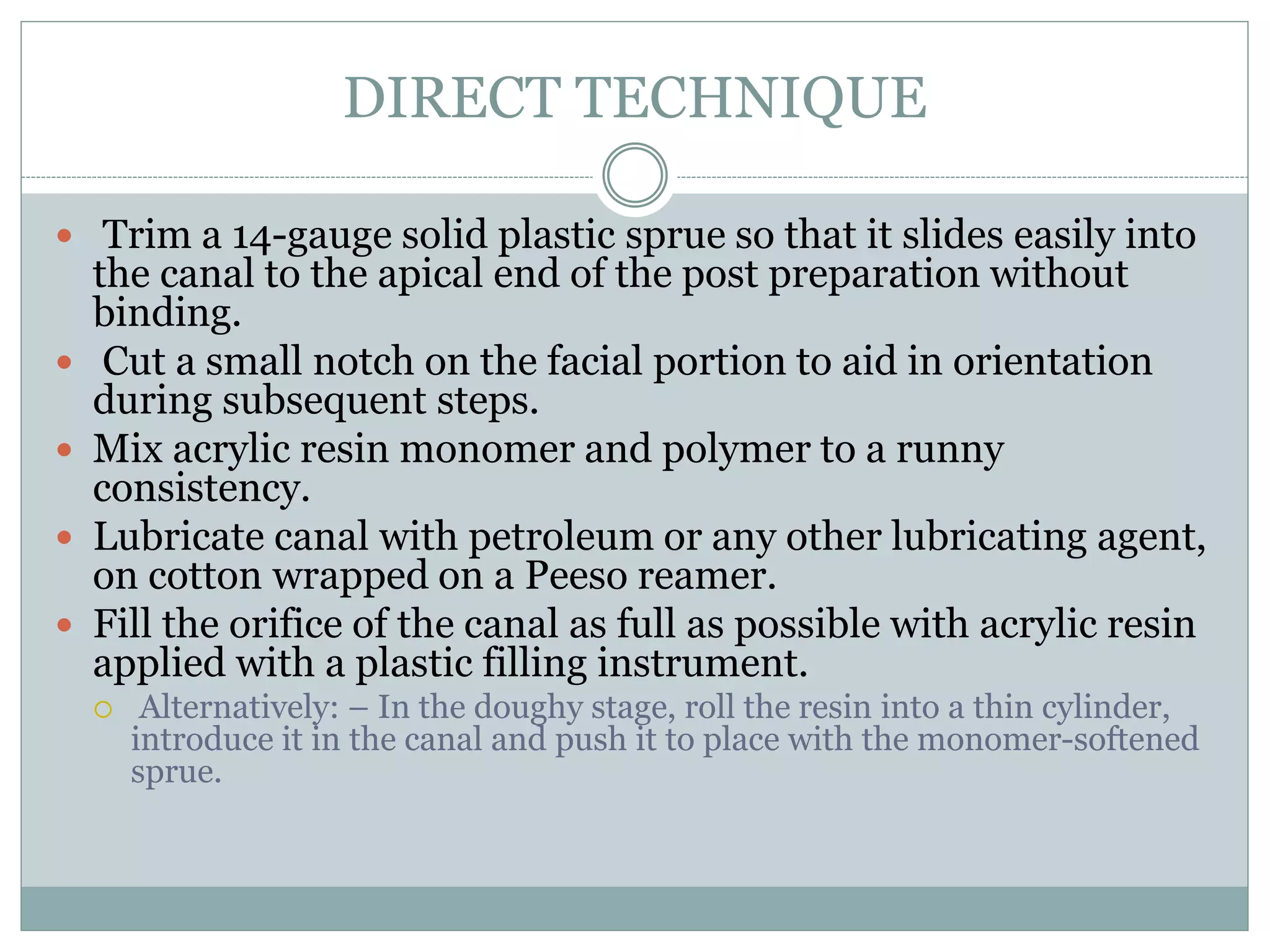 DIRECT TECHNIQUE
 Trim a 14-gauge solid plastic sprue so that it slides easily into
the canal to the apical end of the post preparation without
binding.
 Cut a small notch on the facial portion to aid in orientation
during subsequent steps.
 Mix acrylic resin monomer and polymer to a runny
consistency.
 Lubricate canal with petroleum or any other lubricating agent,
on cotton wrapped on a Peeso reamer.
 Fill the orifice of the canal as full as possible with acrylic resin
applied with a plastic filling instrument.
 Alternatively: – In the doughy stage, roll the resin into a thin cylinder,
introduce it in the canal and push it to place with the monomer-softened
sprue.
 