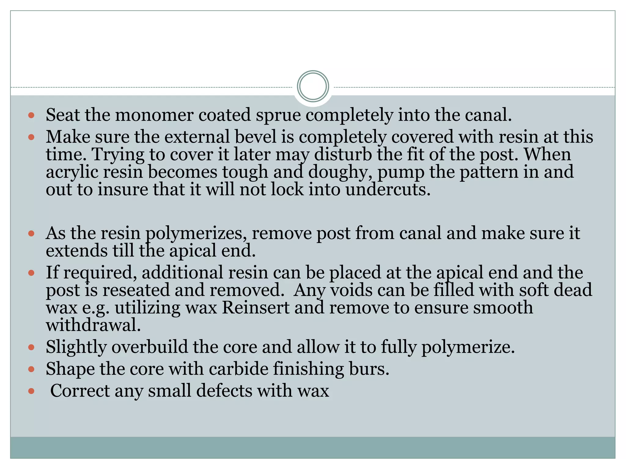  Seat the monomer coated sprue completely into the canal.
 Make sure the external bevel is completely covered with resin at this
time. Trying to cover it later may disturb the fit of the post. When
acrylic resin becomes tough and doughy, pump the pattern in and
out to insure that it will not lock into undercuts.
 As the resin polymerizes, remove post from canal and make sure it
extends till the apical end.
 If required, additional resin can be placed at the apical end and the
post is reseated and removed. Any voids can be filled with soft dead
wax e.g. utilizing wax Reinsert and remove to ensure smooth
withdrawal.
 Slightly overbuild the core and allow it to fully polymerize.
 Shape the core with carbide finishing burs.
 Correct any small defects with wax
 