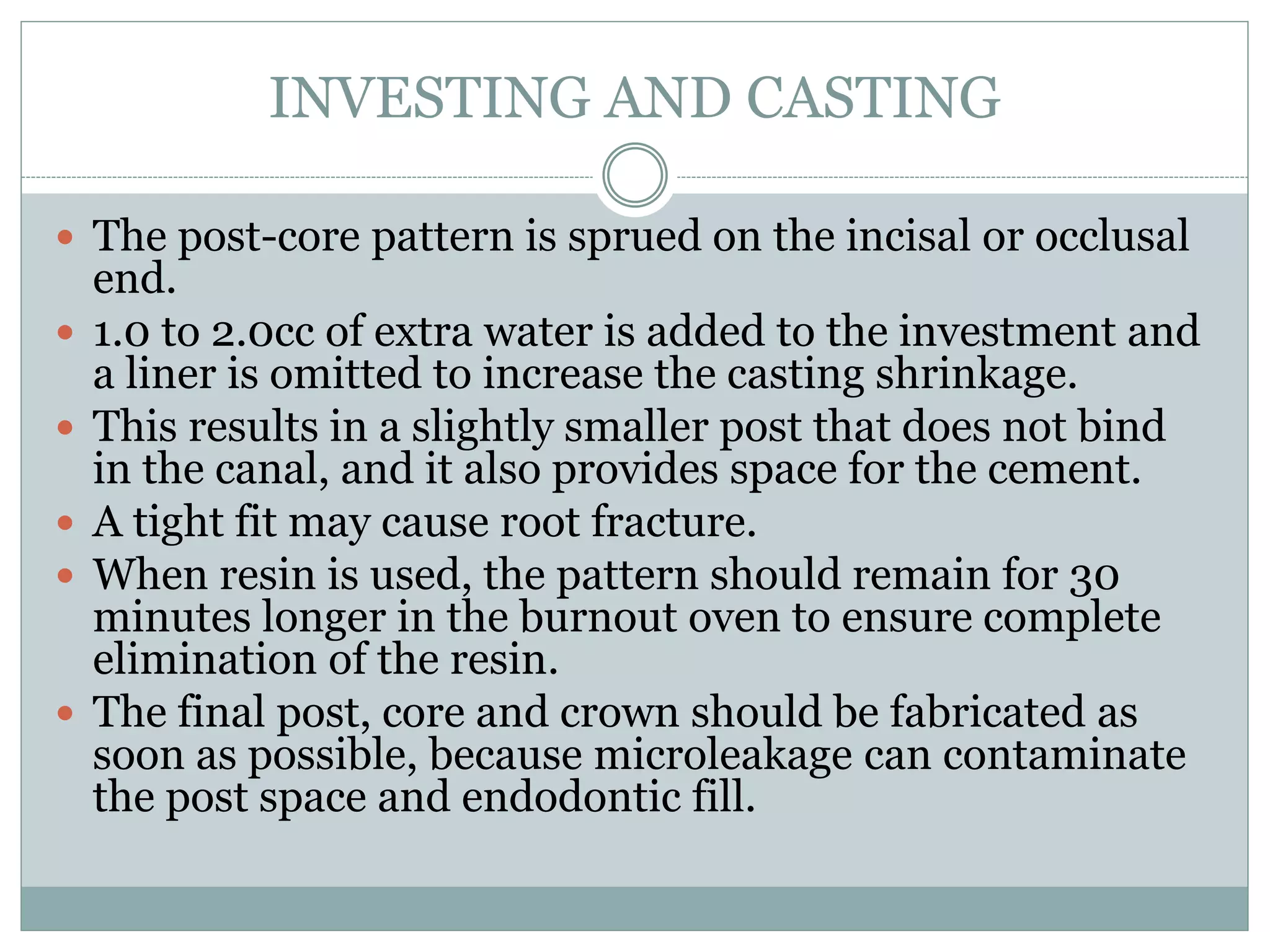 INVESTING AND CASTING
 The post-core pattern is sprued on the incisal or occlusal
end.
 1.0 to 2.0cc of extra water is added to the investment and
a liner is omitted to increase the casting shrinkage.
 This results in a slightly smaller post that does not bind
in the canal, and it also provides space for the cement.
 A tight fit may cause root fracture.
 When resin is used, the pattern should remain for 30
minutes longer in the burnout oven to ensure complete
elimination of the resin.
 The final post, core and crown should be fabricated as
soon as possible, because microleakage can contaminate
the post space and endodontic fill.
 