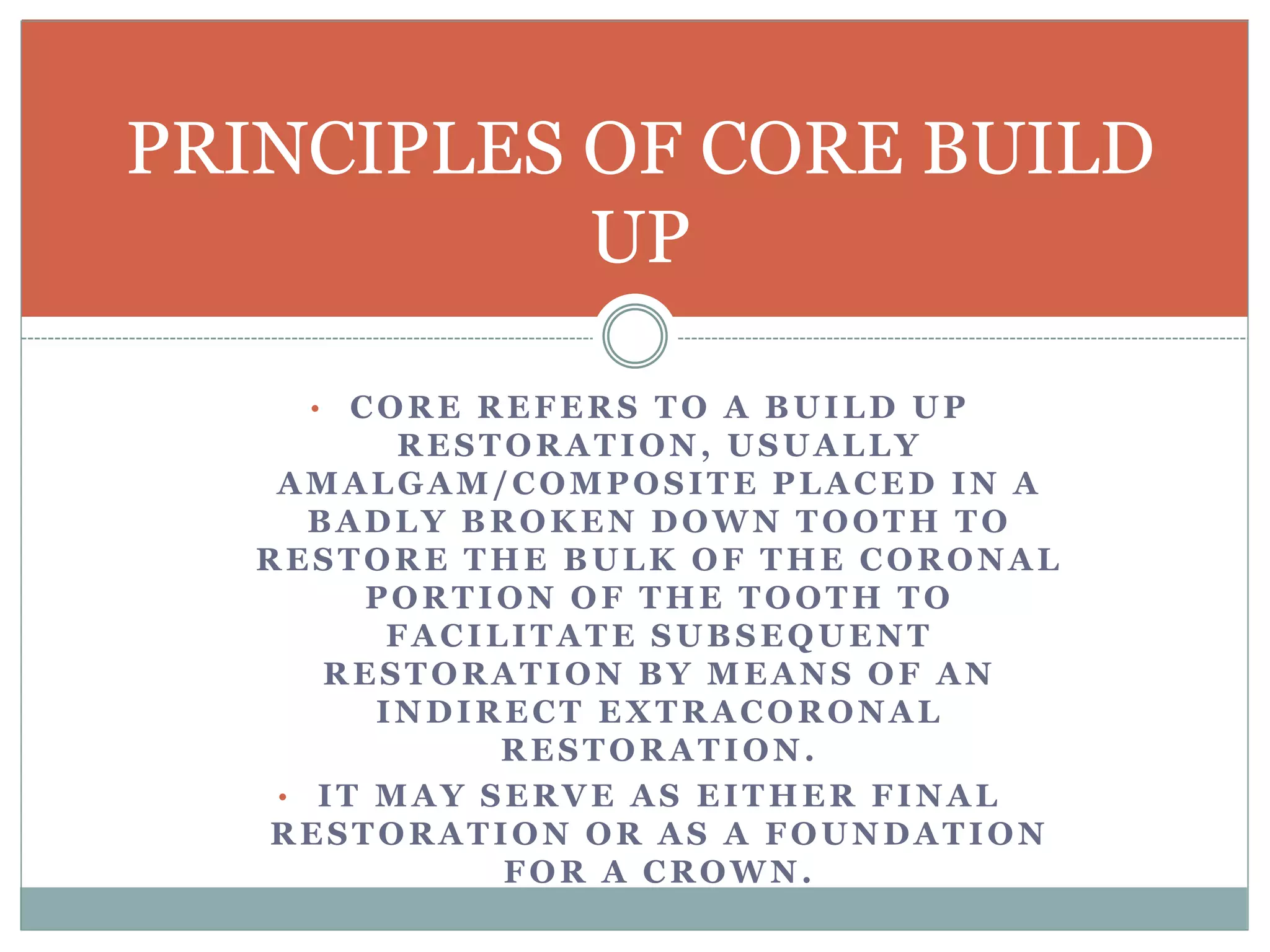 • CORE REFERS TO A BUILD UP
RESTORATION, USUALLY
AMALGAM/COMPOSITE PLACED IN A
BADLY BROKEN DOWN TOOTH TO
RESTORE THE BULK OF THE CORONAL
PORTION OF THE TOOTH TO
FACILITATE SUBSEQUENT
RESTORATION BY MEANS OF AN
INDIRECT EXTRACORONAL
RESTORATION.
• IT MAY SERVE AS EITHER FINAL
RESTORATION OR AS A FOUNDATION
FOR A CROWN.
PRINCIPLES OF CORE BUILD
UP
 