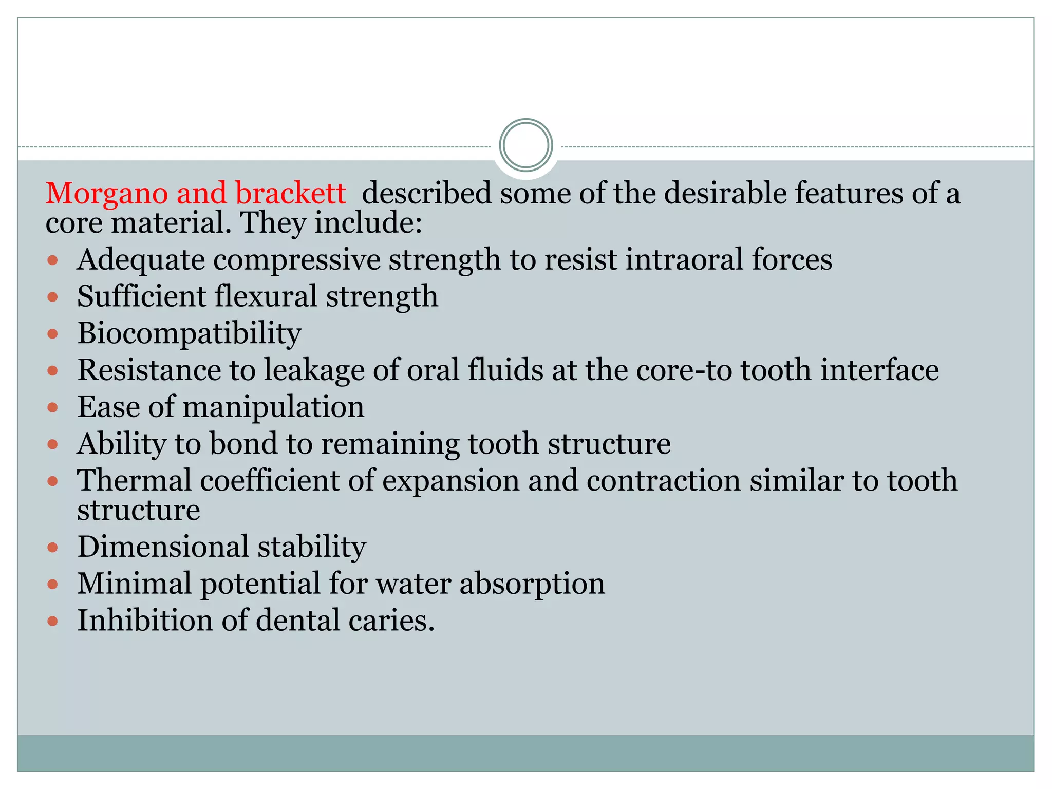 Morgano and brackett described some of the desirable features of a
core material. They include:
 Adequate compressive strength to resist intraoral forces
 Sufficient flexural strength
 Biocompatibility
 Resistance to leakage of oral fluids at the core-to tooth interface
 Ease of manipulation
 Ability to bond to remaining tooth structure
 Thermal coefficient of expansion and contraction similar to tooth
structure
 Dimensional stability
 Minimal potential for water absorption
 Inhibition of dental caries.
 