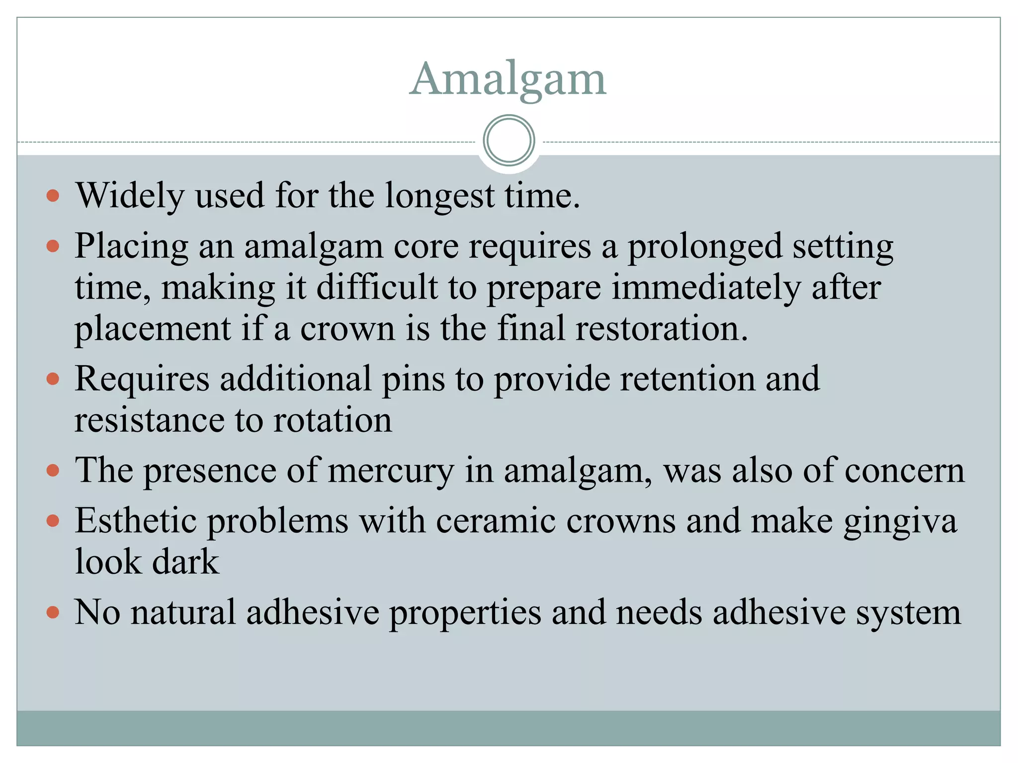 Amalgam
 Widely used for the longest time.
 Placing an amalgam core requires a prolonged setting
time, making it difficult to prepare immediately after
placement if a crown is the final restoration.
 Requires additional pins to provide retention and
resistance to rotation
 The presence of mercury in amalgam, was also of concern
 Esthetic problems with ceramic crowns and make gingiva
look dark
 No natural adhesive properties and needs adhesive system
 