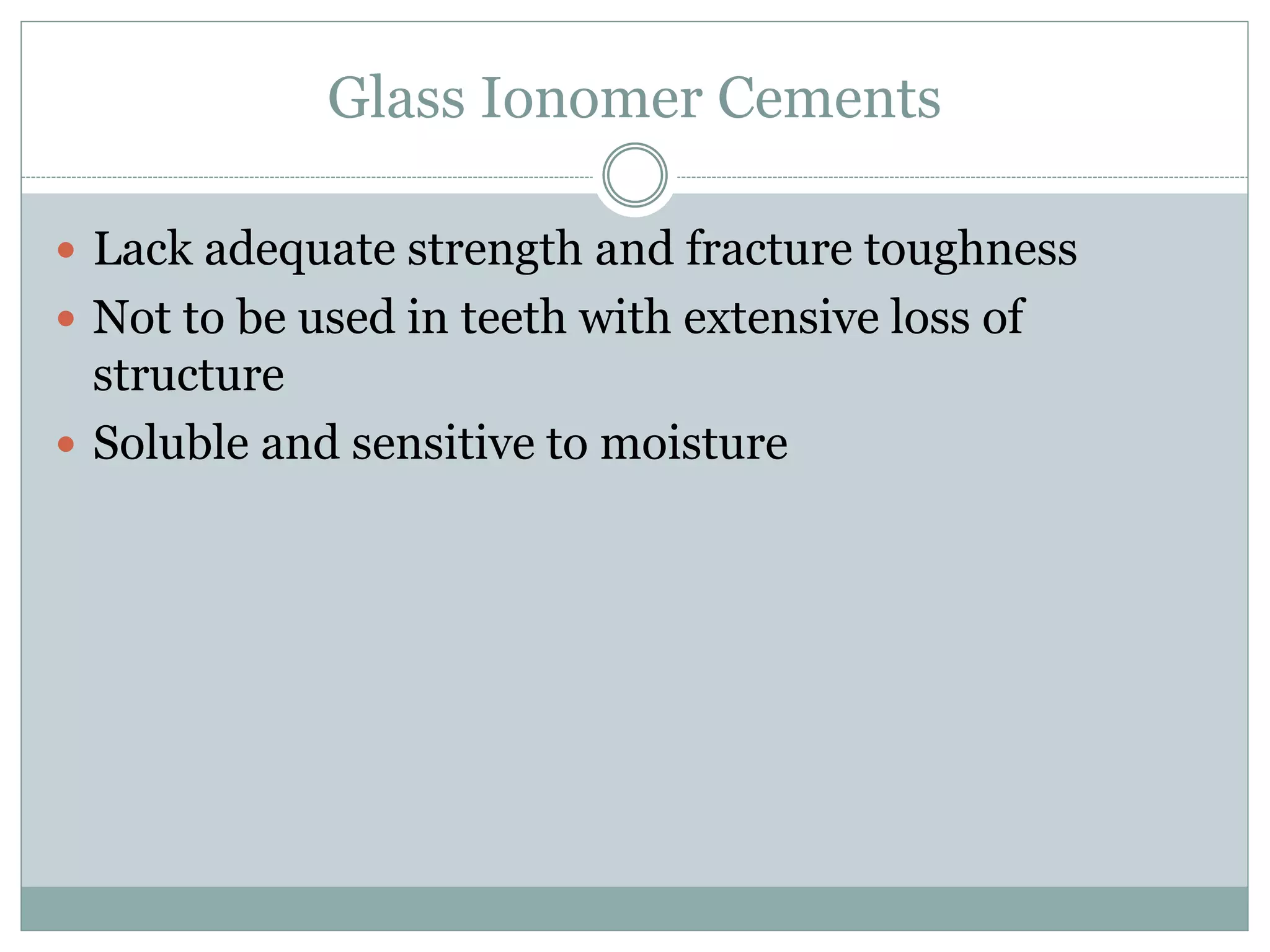 Glass Ionomer Cements
 Lack adequate strength and fracture toughness
 Not to be used in teeth with extensive loss of
structure
 Soluble and sensitive to moisture
 