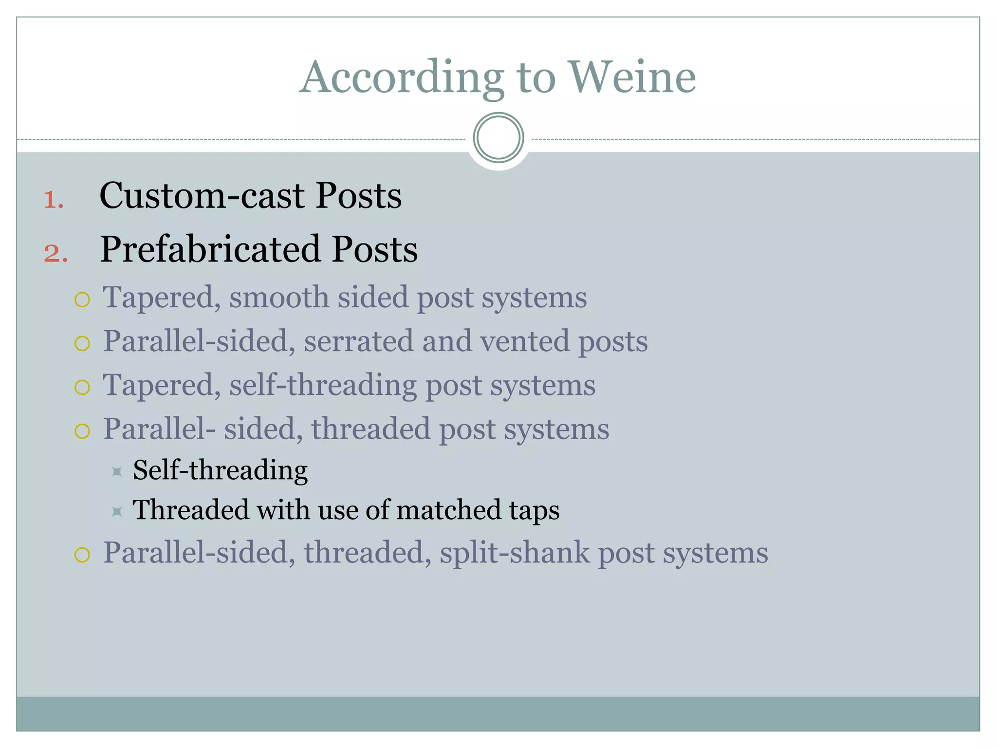 According to Weine
1. Custom-cast Posts
2. Prefabricated Posts
 Tapered, smooth sided post systems
 Parallel-sided, serrated and vented posts
 Tapered, self-threading post systems
 Parallel- sided, threaded post systems
 Self-threading
 Threaded with use of matched taps
 Parallel-sided, threaded, split-shank post systems
 