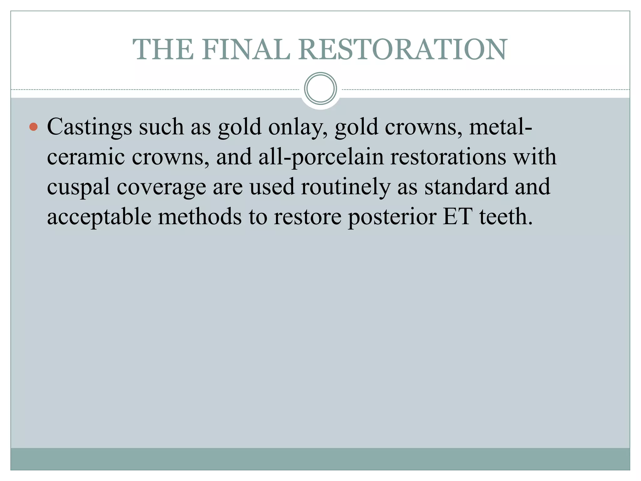 THE FINAL RESTORATION
 Castings such as gold onlay, gold crowns, metal-
ceramic crowns, and all-porcelain restorations with
cuspal coverage are used routinely as standard and
acceptable methods to restore posterior ET teeth.
 