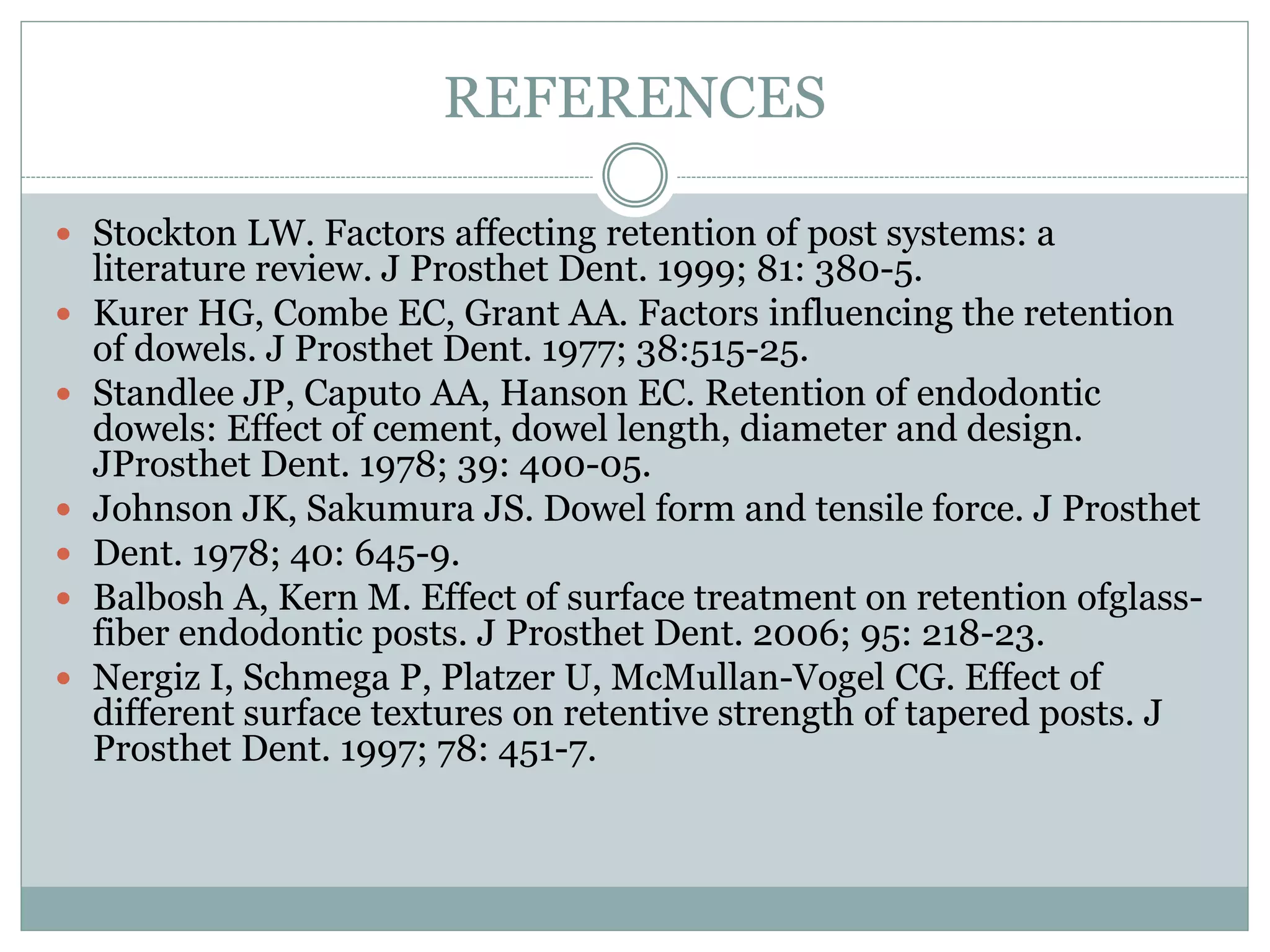 REFERENCES
 Stockton LW. Factors affecting retention of post systems: a
literature review. J Prosthet Dent. 1999; 81: 380-5.
 Kurer HG, Combe EC, Grant AA. Factors influencing the retention
of dowels. J Prosthet Dent. 1977; 38:515-25.
 Standlee JP, Caputo AA, Hanson EC. Retention of endodontic
dowels: Effect of cement, dowel length, diameter and design.
JProsthet Dent. 1978; 39: 400-05.
 Johnson JK, Sakumura JS. Dowel form and tensile force. J Prosthet
 Dent. 1978; 40: 645-9.
 Balbosh A, Kern M. Effect of surface treatment on retention ofglass-
fiber endodontic posts. J Prosthet Dent. 2006; 95: 218-23.
 Nergiz I, Schmega P, Platzer U, McMullan-Vogel CG. Effect of
different surface textures on retentive strength of tapered posts. J
Prosthet Dent. 1997; 78: 451-7.
 