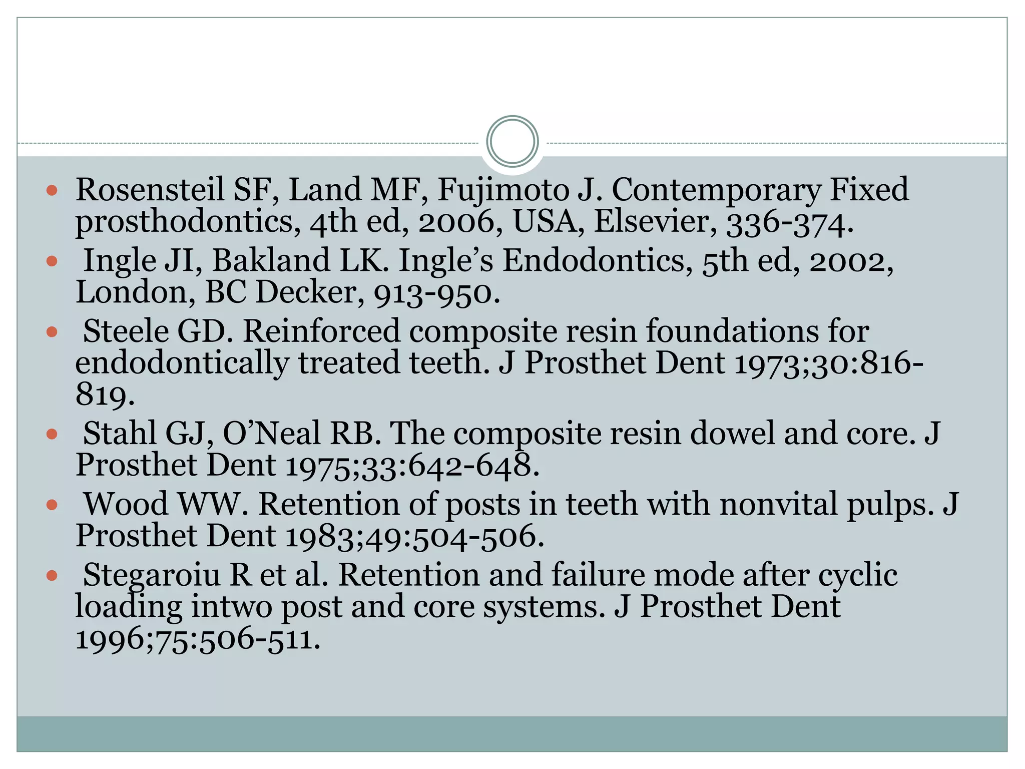  Rosensteil SF, Land MF, Fujimoto J. Contemporary Fixed
prosthodontics, 4th ed, 2006, USA, Elsevier, 336-374.
 Ingle JI, Bakland LK. Ingle’s Endodontics, 5th ed, 2002,
London, BC Decker, 913-950.
 Steele GD. Reinforced composite resin foundations for
endodontically treated teeth. J Prosthet Dent 1973;30:816-
819.
 Stahl GJ, O’Neal RB. The composite resin dowel and core. J
Prosthet Dent 1975;33:642-648.
 Wood WW. Retention of posts in teeth with nonvital pulps. J
Prosthet Dent 1983;49:504-506.
 Stegaroiu R et al. Retention and failure mode after cyclic
loading intwo post and core systems. J Prosthet Dent
1996;75:506-511.
 