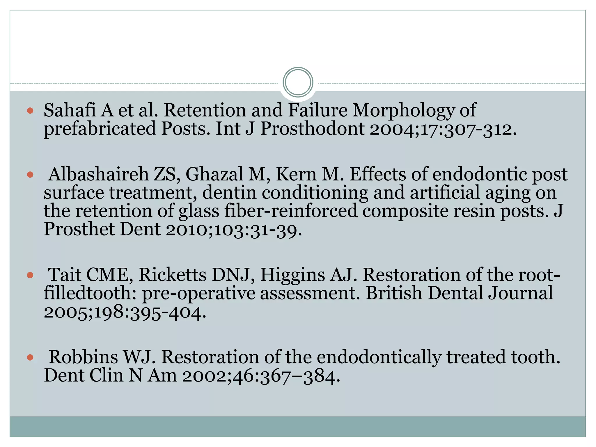  Sahafi A et al. Retention and Failure Morphology of
prefabricated Posts. Int J Prosthodont 2004;17:307-312.
 Albashaireh ZS, Ghazal M, Kern M. Effects of endodontic post
surface treatment, dentin conditioning and artificial aging on
the retention of glass fiber-reinforced composite resin posts. J
Prosthet Dent 2010;103:31-39.
 Tait CME, Ricketts DNJ, Higgins AJ. Restoration of the root-
filledtooth: pre-operative assessment. British Dental Journal
2005;198:395-404.
 Robbins WJ. Restoration of the endodontically treated tooth.
Dent Clin N Am 2002;46:367–384.
 