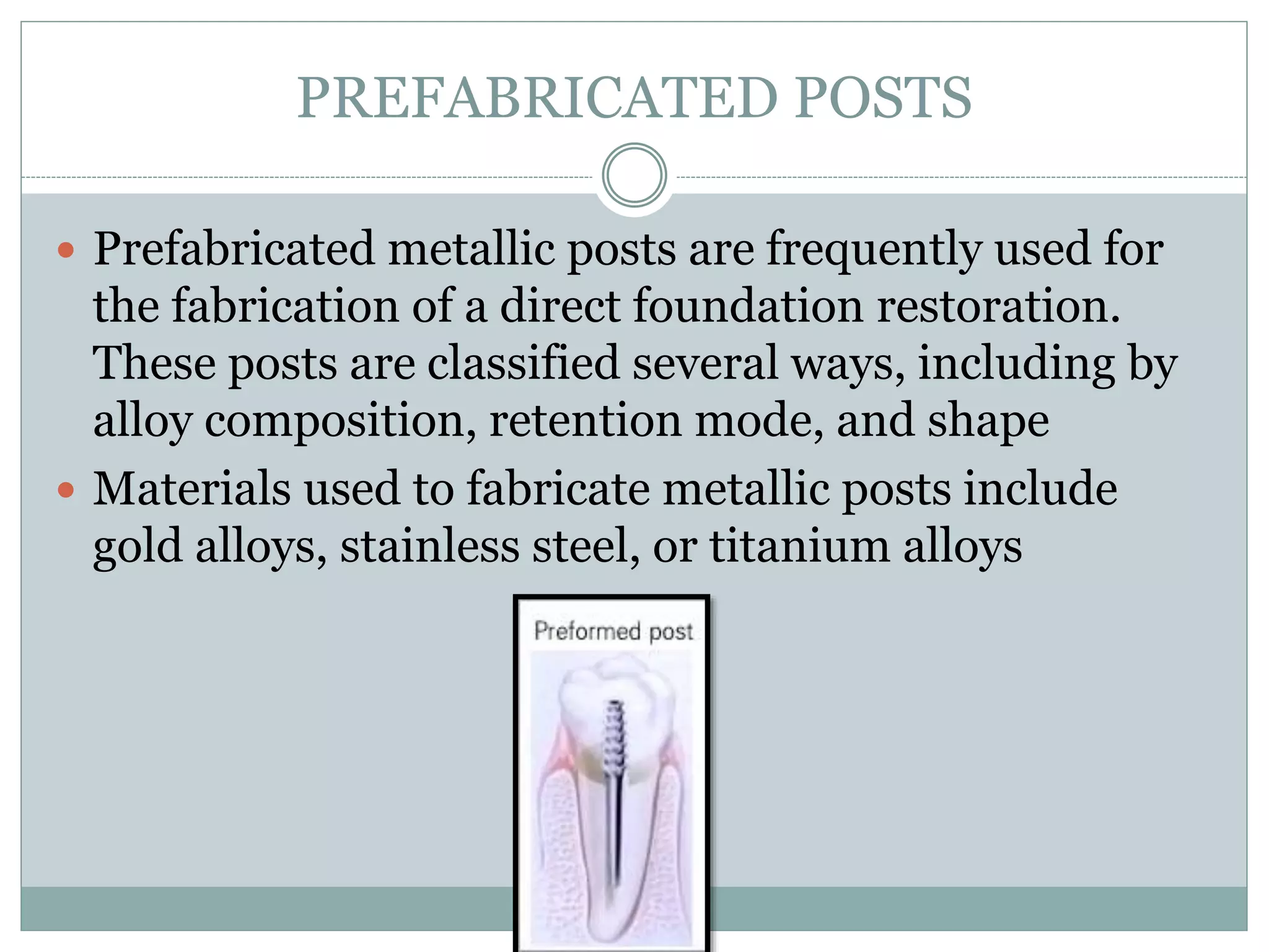 PREFABRICATED POSTS
 Prefabricated metallic posts are frequently used for
the fabrication of a direct foundation restoration.
These posts are classified several ways, including by
alloy composition, retention mode, and shape
 Materials used to fabricate metallic posts include
gold alloys, stainless steel, or titanium alloys
 