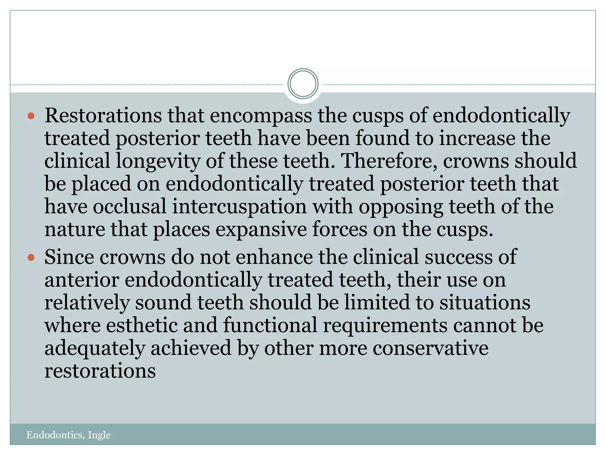 Endodontics, Ingle
 Restorations that encompass the cusps of endodontically
treated posterior teeth have been found to increase the
clinical longevity of these teeth. Therefore, crowns should
be placed on endodontically treated posterior teeth that
have occlusal intercuspation with opposing teeth of the
nature that places expansive forces on the cusps.
 Since crowns do not enhance the clinical success of
anterior endodontically treated teeth, their use on
relatively sound teeth should be limited to situations
where esthetic and functional requirements cannot be
adequately achieved by other more conservative
restorations
 