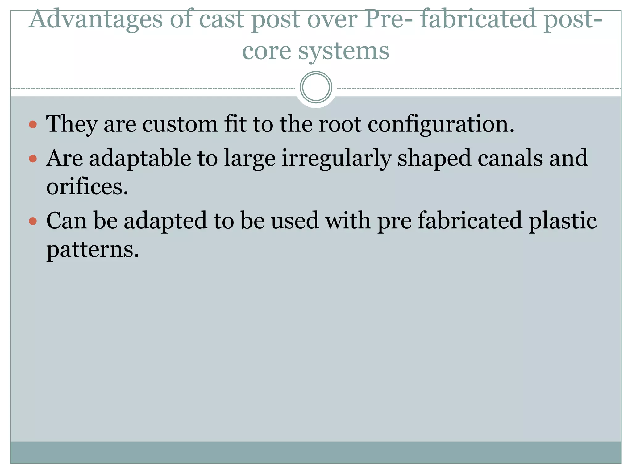 Advantages of cast post over Pre- fabricated post-
core systems
 They are custom fit to the root configuration.
 Are adaptable to large irregularly shaped canals and
orifices.
 Can be adapted to be used with pre fabricated plastic
patterns.
 