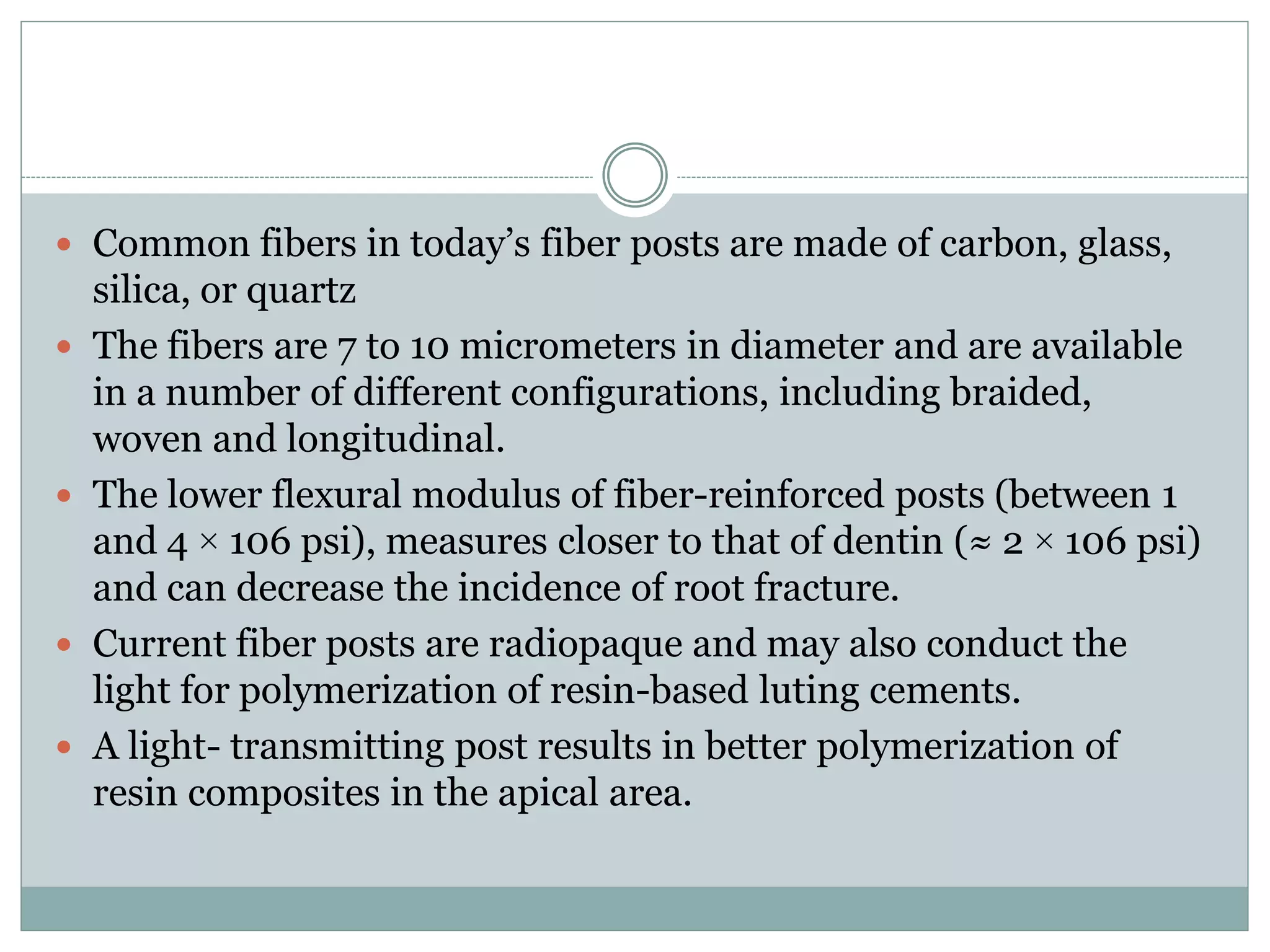 Common fibers in today’s fiber posts are made of carbon, glass,
silica, or quartz
 The fibers are 7 to 10 micrometers in diameter and are available
in a number of different configurations, including braided,
woven and longitudinal.
 The lower flexural modulus of fiber-reinforced posts (between 1
and 4 × 106 psi), measures closer to that of dentin (≈ 2 × 106 psi)
and can decrease the incidence of root fracture.
 Current fiber posts are radiopaque and may also conduct the
light for polymerization of resin-based luting cements.
 A light- transmitting post results in better polymerization of
resin composites in the apical area.
 