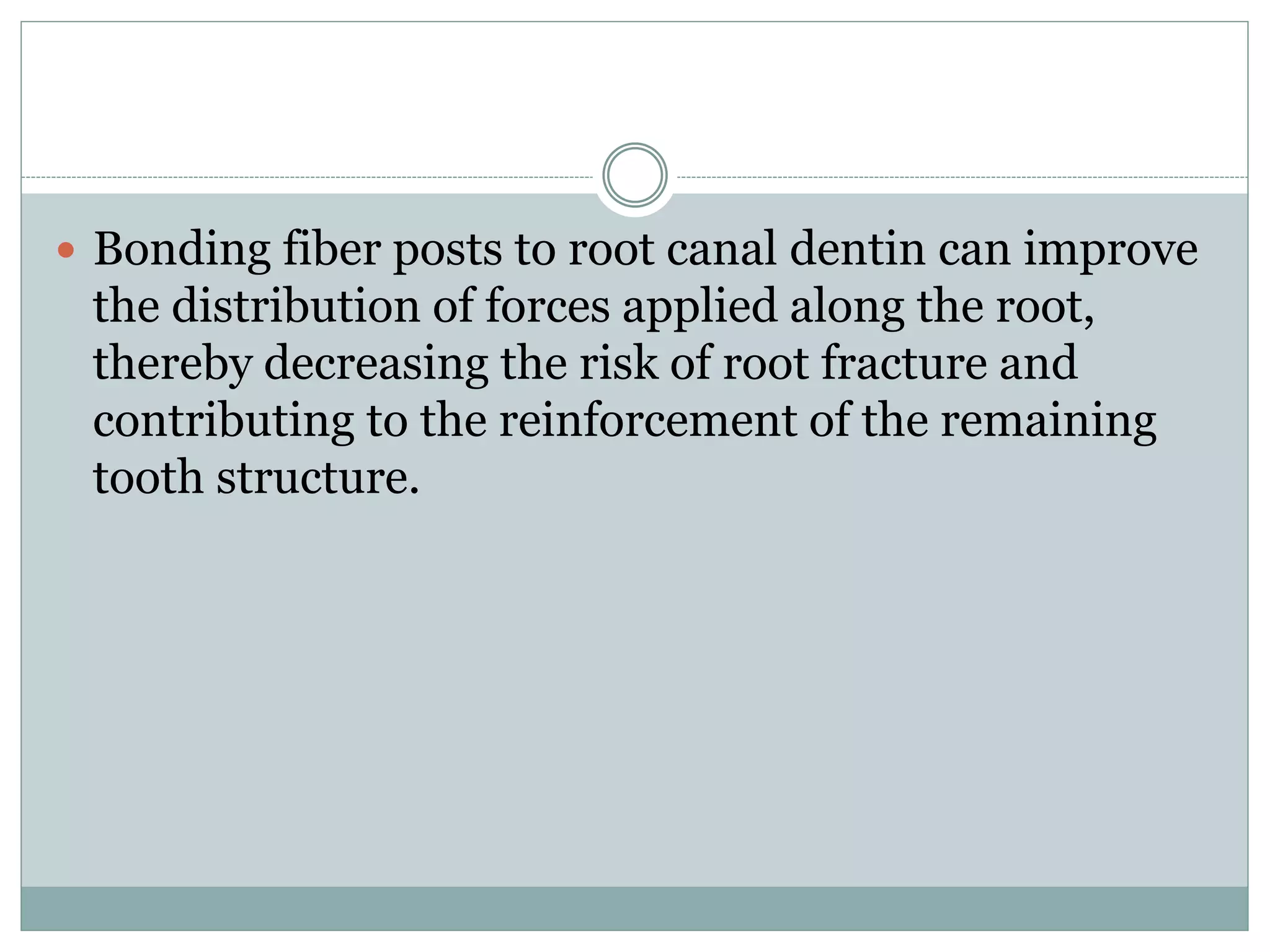 Bonding fiber posts to root canal dentin can improve
the distribution of forces applied along the root,
thereby decreasing the risk of root fracture and
contributing to the reinforcement of the remaining
tooth structure.
 
