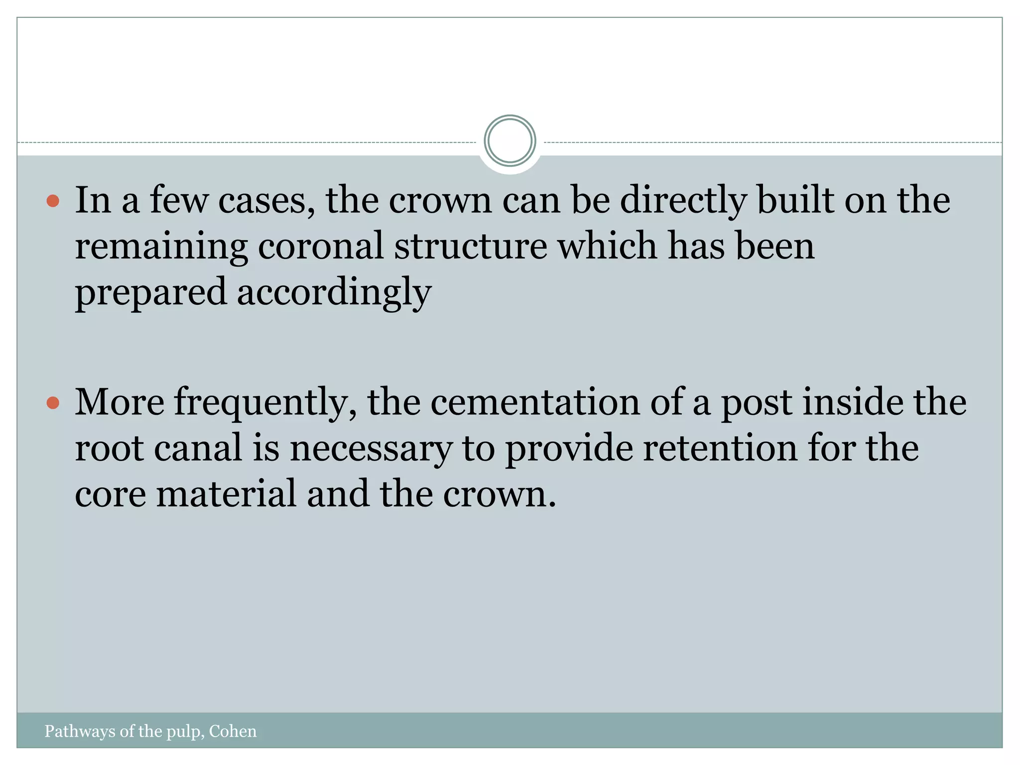Pathways of the pulp, Cohen
 In a few cases, the crown can be directly built on the
remaining coronal structure which has been
prepared accordingly
 More frequently, the cementation of a post inside the
root canal is necessary to provide retention for the
core material and the crown.
 