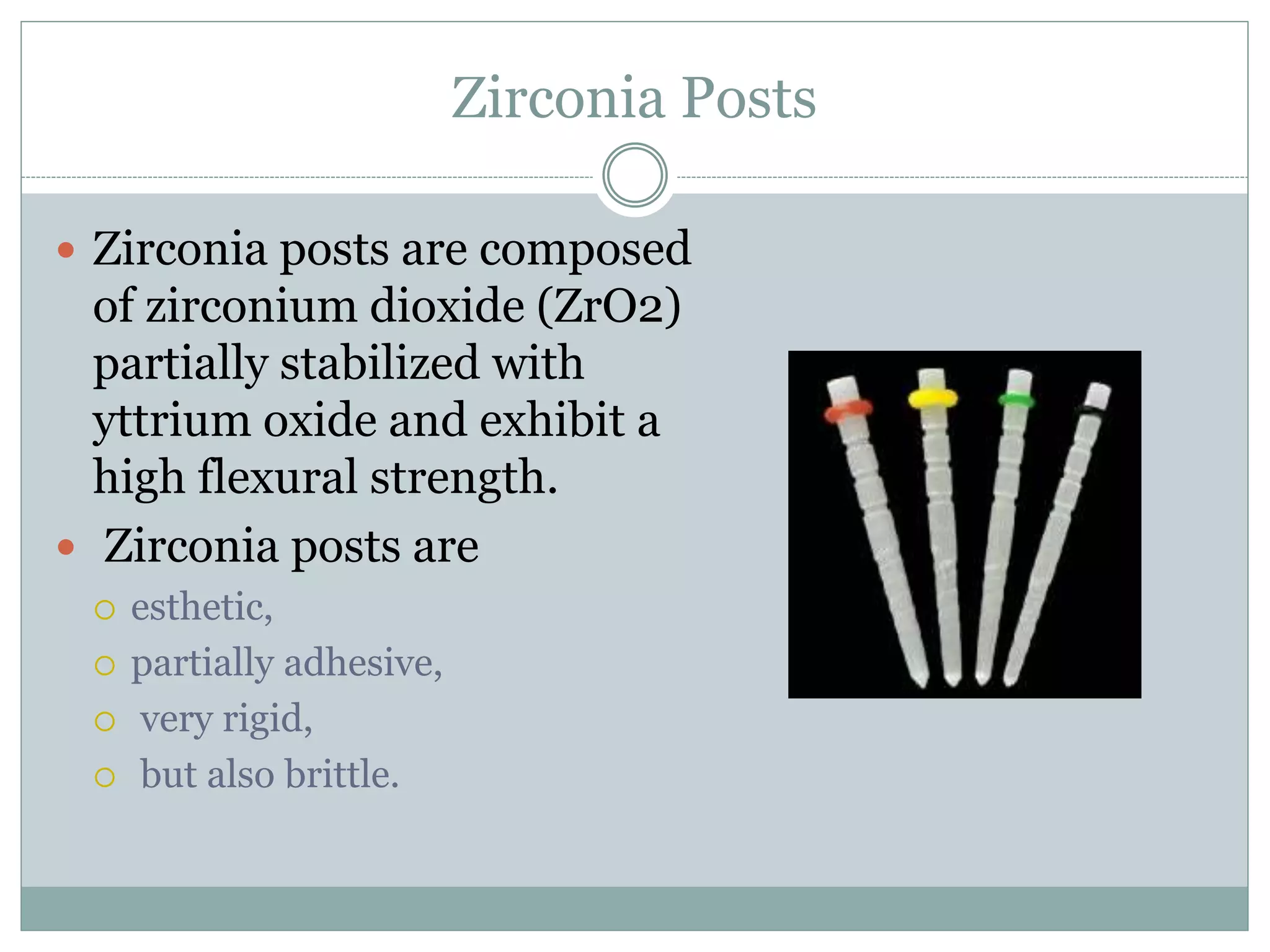 Zirconia Posts
 Zirconia posts are composed
of zirconium dioxide (ZrO2)
partially stabilized with
yttrium oxide and exhibit a
high flexural strength.
 Zirconia posts are
 esthetic,
 partially adhesive,
 very rigid,
 but also brittle.
 