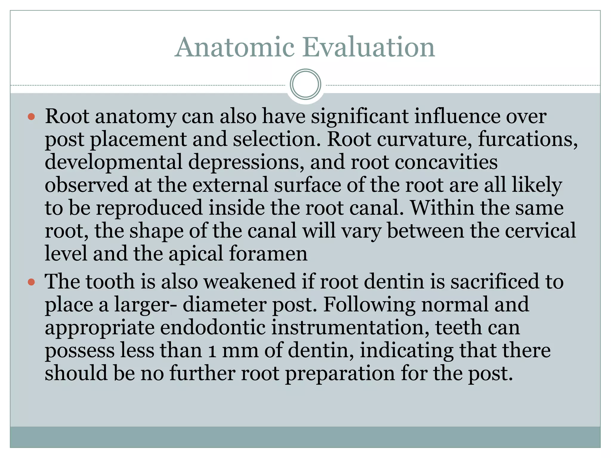 Anatomic Evaluation
 Root anatomy can also have significant influence over
post placement and selection. Root curvature, furcations,
developmental depressions, and root concavities
observed at the external surface of the root are all likely
to be reproduced inside the root canal. Within the same
root, the shape of the canal will vary between the cervical
level and the apical foramen
 The tooth is also weakened if root dentin is sacrificed to
place a larger- diameter post. Following normal and
appropriate endodontic instrumentation, teeth can
possess less than 1 mm of dentin, indicating that there
should be no further root preparation for the post.
 