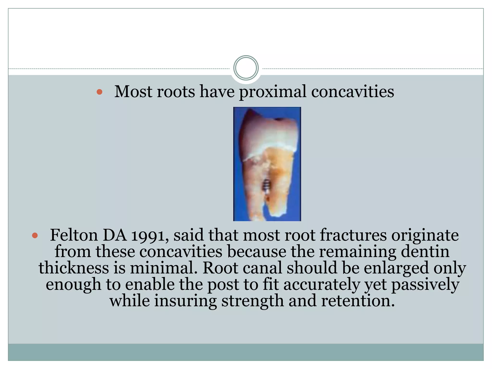  Most roots have proximal concavities
 Felton DA 1991, said that most root fractures originate
from these concavities because the remaining dentin
thickness is minimal. Root canal should be enlarged only
enough to enable the post to fit accurately yet passively
while insuring strength and retention.
 