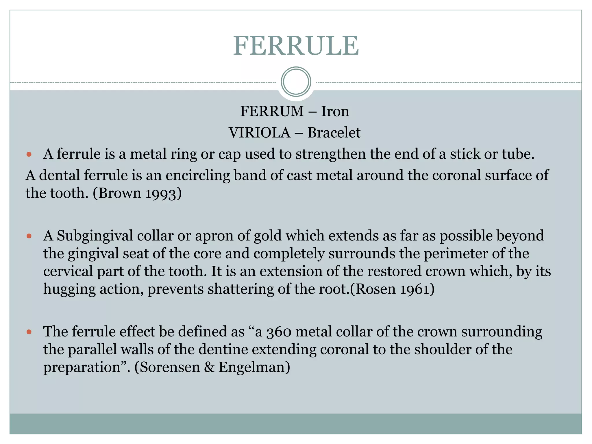 FERRULE
FERRUM – Iron
VIRIOLA – Bracelet
 A ferrule is a metal ring or cap used to strengthen the end of a stick or tube.
A dental ferrule is an encircling band of cast metal around the coronal surface of
the tooth. (Brown 1993)
 A Subgingival collar or apron of gold which extends as far as possible beyond
the gingival seat of the core and completely surrounds the perimeter of the
cervical part of the tooth. It is an extension of the restored crown which, by its
hugging action, prevents shattering of the root.(Rosen 1961)
 The ferrule effect be defined as ‘‘a 360 metal collar of the crown surrounding
the parallel walls of the dentine extending coronal to the shoulder of the
preparation”. (Sorensen & Engelman)
 