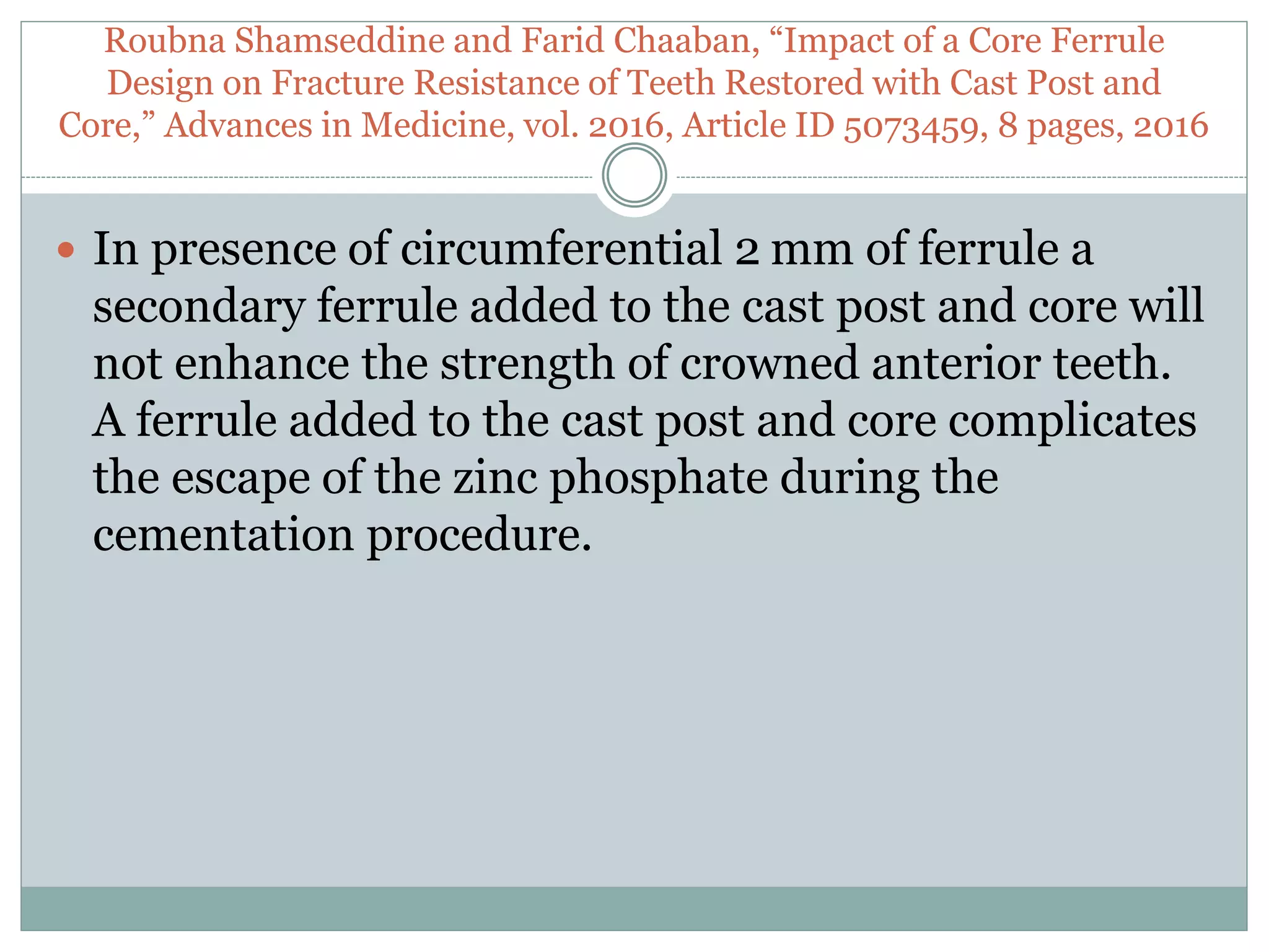 Roubna Shamseddine and Farid Chaaban, “Impact of a Core Ferrule
Design on Fracture Resistance of Teeth Restored with Cast Post and
Core,” Advances in Medicine, vol. 2016, Article ID 5073459, 8 pages, 2016
 In presence of circumferential 2 mm of ferrule a
secondary ferrule added to the cast post and core will
not enhance the strength of crowned anterior teeth.
A ferrule added to the cast post and core complicates
the escape of the zinc phosphate during the
cementation procedure.
 