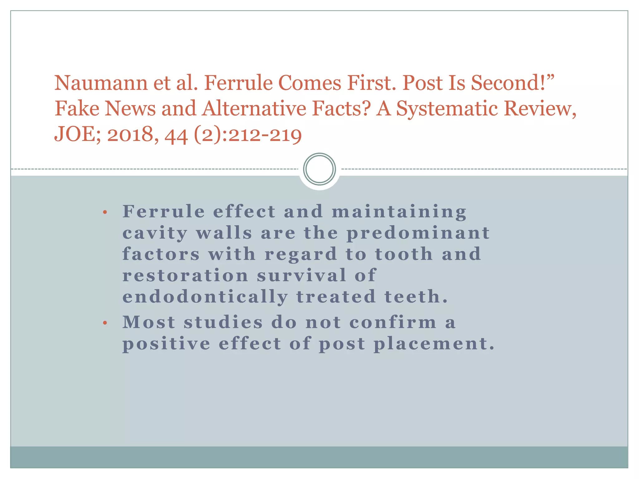 Naumann et al. Ferrule Comes First. Post Is Second!”
Fake News and Alternative Facts? A Systematic Review,
JOE; 2018, 44 (2):212-219
• Ferrule effect and maintaining
cavity walls are the predominant
factors with regard to tooth and
restoration survival of
endodontically treated teeth.
• Most studies do not confirm a
positive effect of post placement.
 