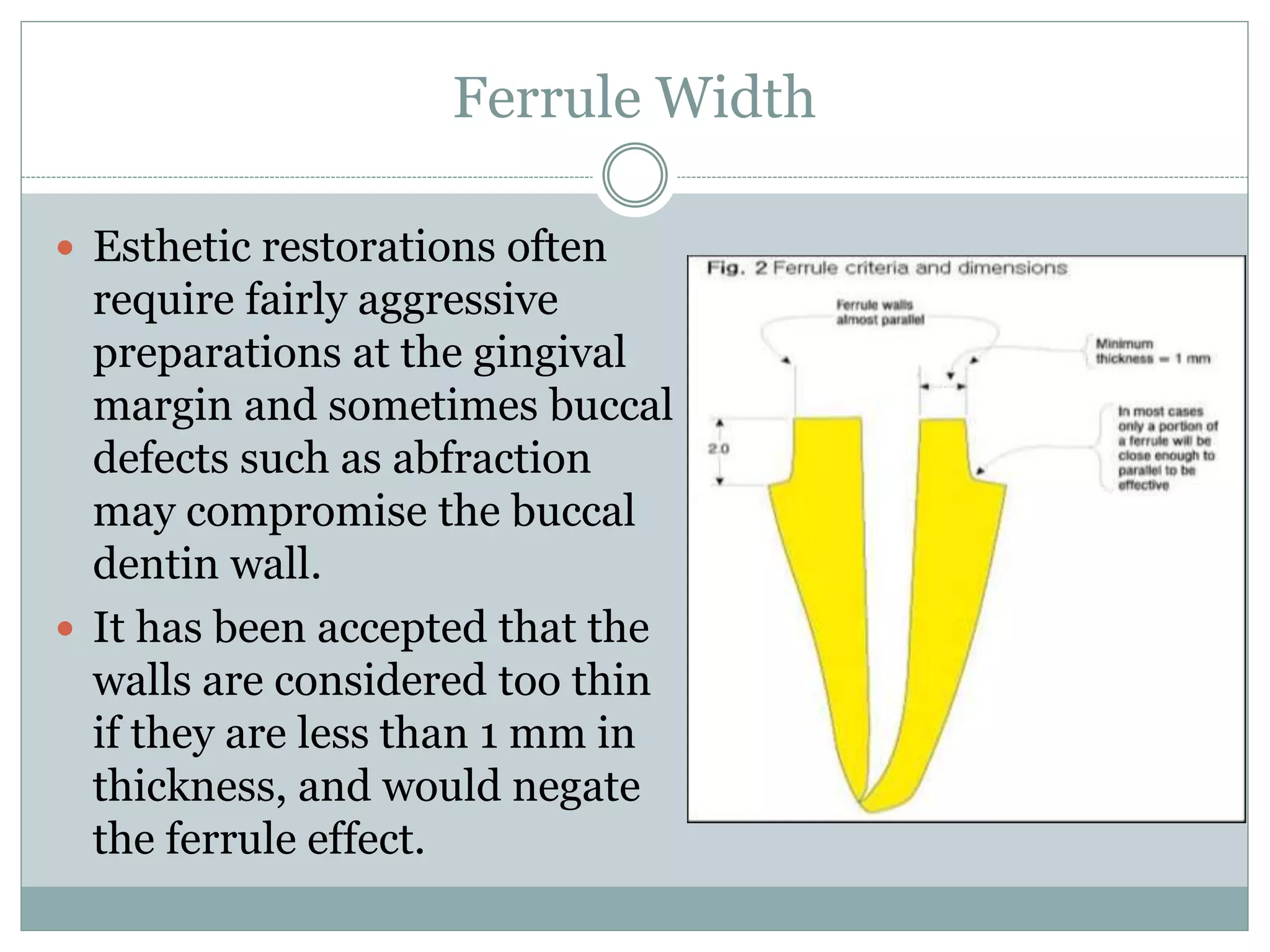 Ferrule Width
 Esthetic restorations often
require fairly aggressive
preparations at the gingival
margin and sometimes buccal
defects such as abfraction
may compromise the buccal
dentin wall.
 It has been accepted that the
walls are considered too thin
if they are less than 1 mm in
thickness, and would negate
the ferrule effect.
 