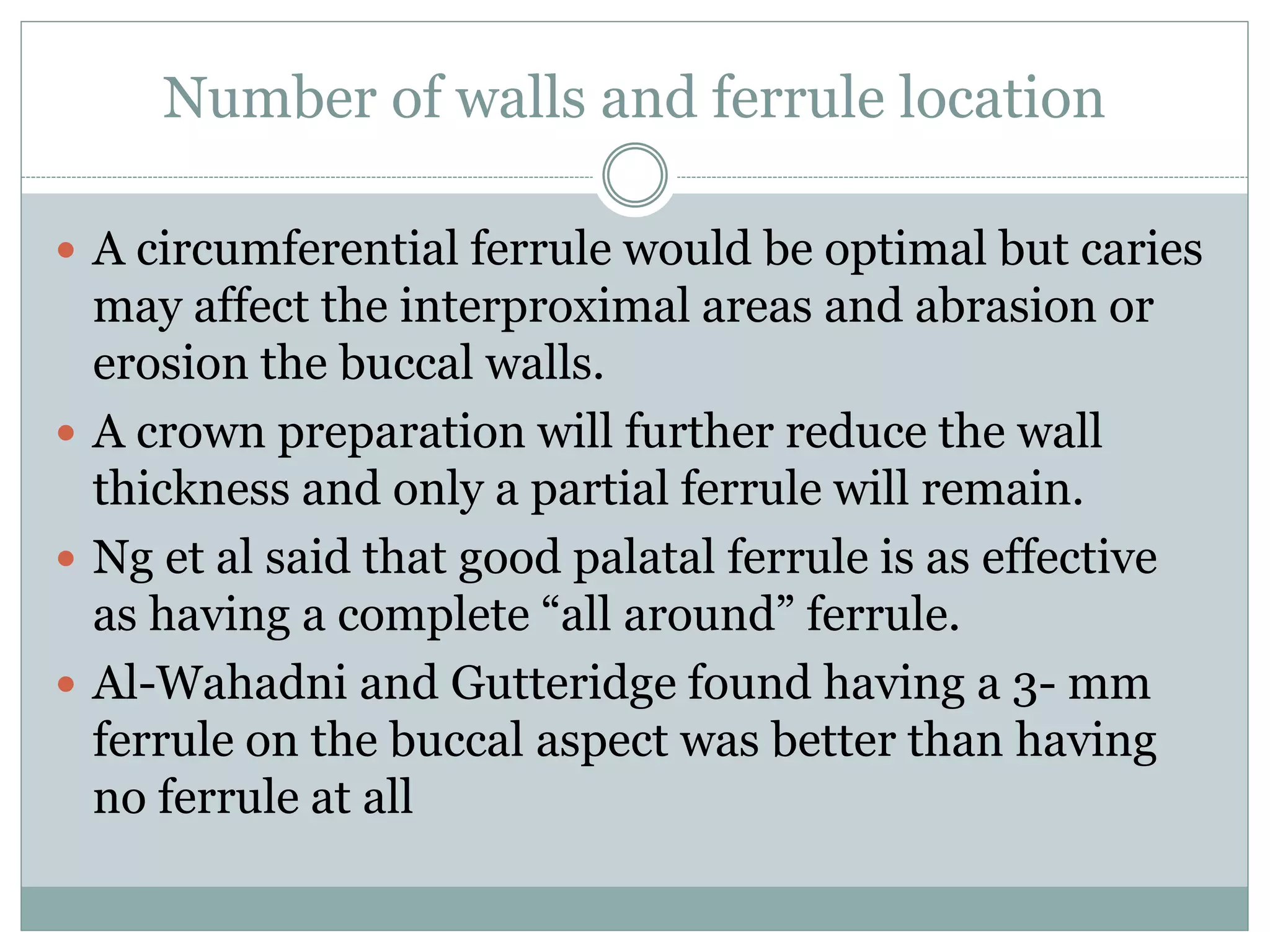 Number of walls and ferrule location
 A circumferential ferrule would be optimal but caries
may affect the interproximal areas and abrasion or
erosion the buccal walls.
 A crown preparation will further reduce the wall
thickness and only a partial ferrule will remain.
 Ng et al said that good palatal ferrule is as effective
as having a complete “all around” ferrule.
 Al-Wahadni and Gutteridge found having a 3- mm
ferrule on the buccal aspect was better than having
no ferrule at all
 