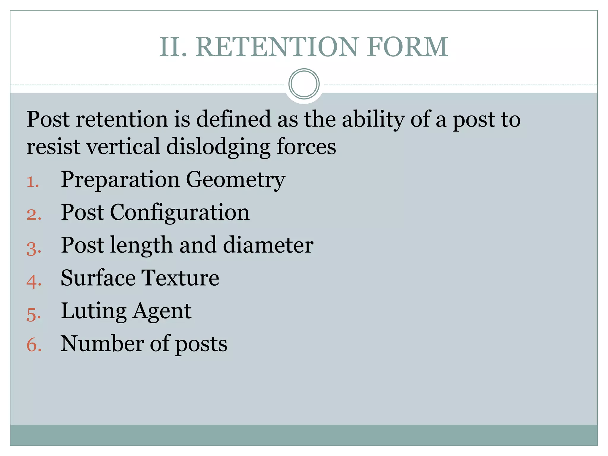 II. RETENTION FORM
Post retention is defined as the ability of a post to
resist vertical dislodging forces
1. Preparation Geometry
2. Post Configuration
3. Post length and diameter
4. Surface Texture
5. Luting Agent
6. Number of posts
 