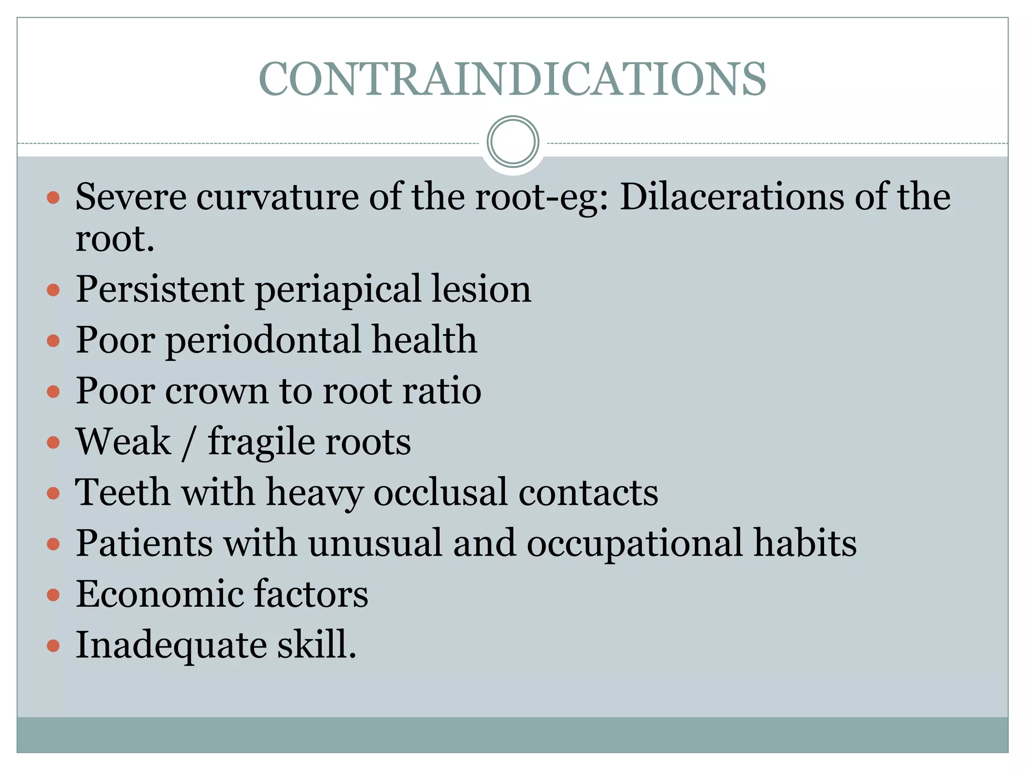 CONTRAINDICATIONS
 Severe curvature of the root-eg: Dilacerations of the
root.
 Persistent periapical lesion
 Poor periodontal health
 Poor crown to root ratio
 Weak / fragile roots
 Teeth with heavy occlusal contacts
 Patients with unusual and occupational habits
 Economic factors
 Inadequate skill.
 