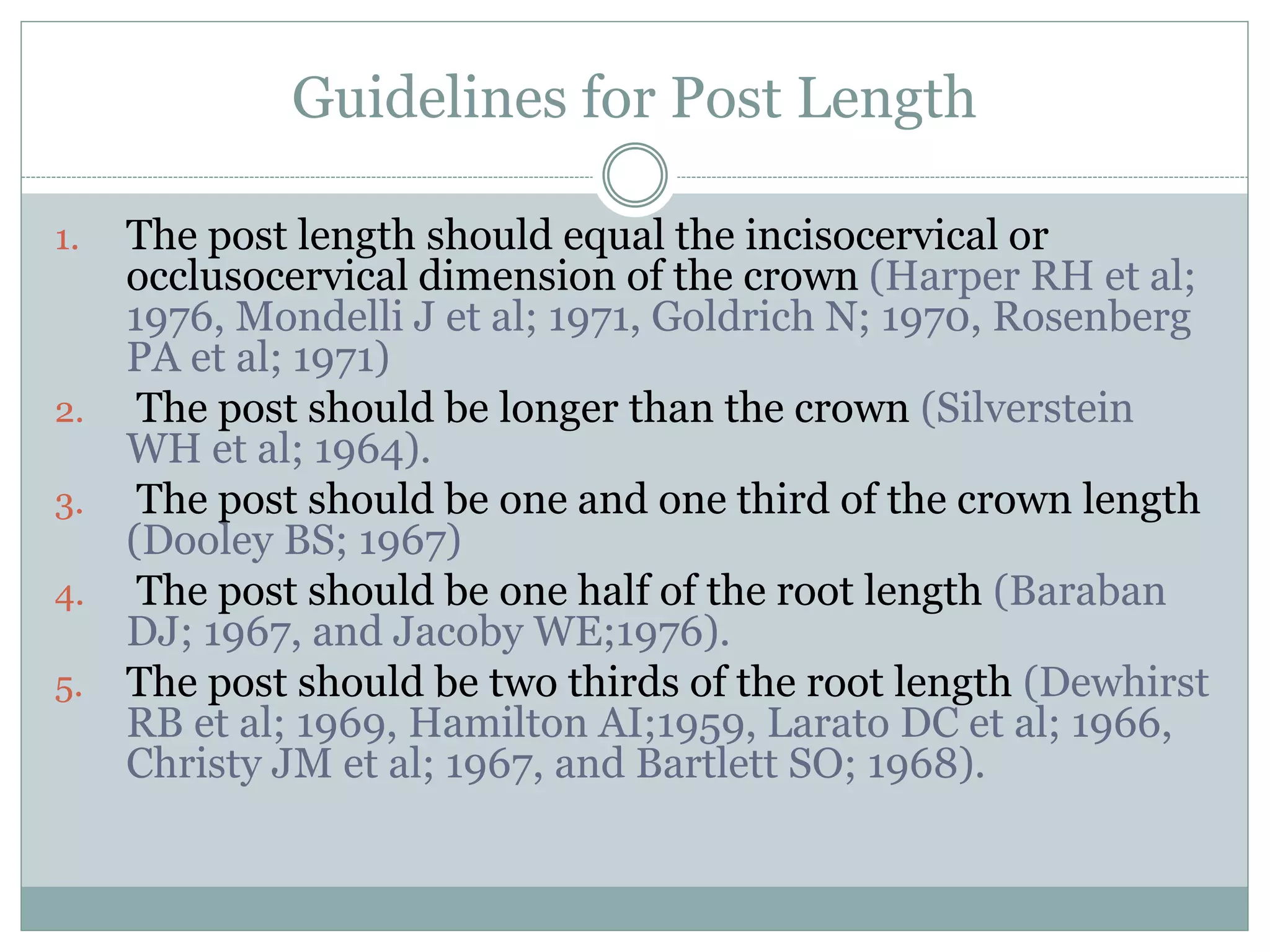 Guidelines for Post Length
1. The post length should equal the incisocervical or
occlusocervical dimension of the crown (Harper RH et al;
1976, Mondelli J et al; 1971, Goldrich N; 1970, Rosenberg
PA et al; 1971)
2. The post should be longer than the crown (Silverstein
WH et al; 1964).
3. The post should be one and one third of the crown length
(Dooley BS; 1967)
4. The post should be one half of the root length (Baraban
DJ; 1967, and Jacoby WE;1976).
5. The post should be two thirds of the root length (Dewhirst
RB et al; 1969, Hamilton AI;1959, Larato DC et al; 1966,
Christy JM et al; 1967, and Bartlett SO; 1968).
 