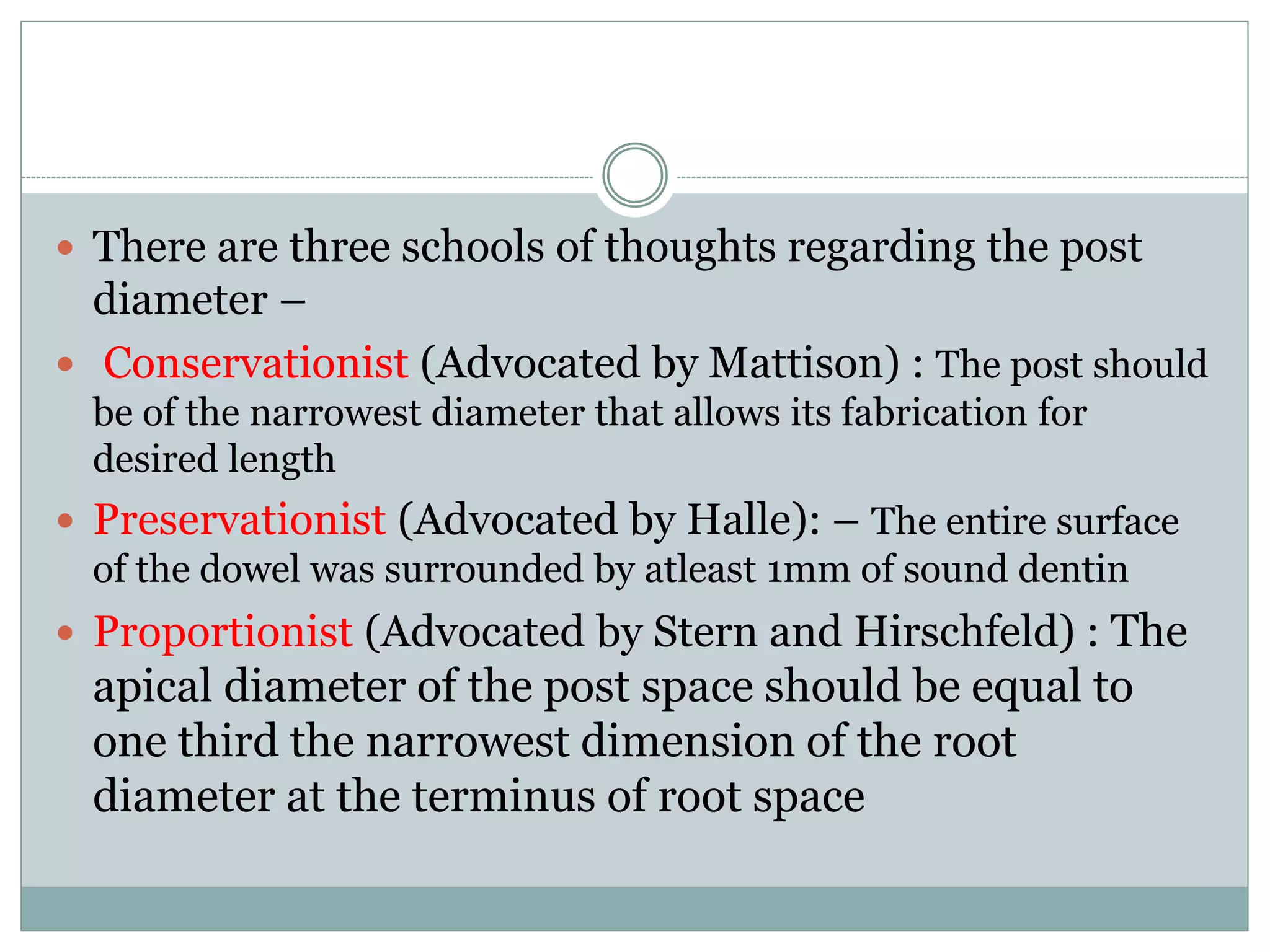  There are three schools of thoughts regarding the post
diameter –
 Conservationist (Advocated by Mattison) : The post should
be of the narrowest diameter that allows its fabrication for
desired length
 Preservationist (Advocated by Halle): – The entire surface
of the dowel was surrounded by atleast 1mm of sound dentin
 Proportionist (Advocated by Stern and Hirschfeld) : The
apical diameter of the post space should be equal to
one third the narrowest dimension of the root
diameter at the terminus of root space
 