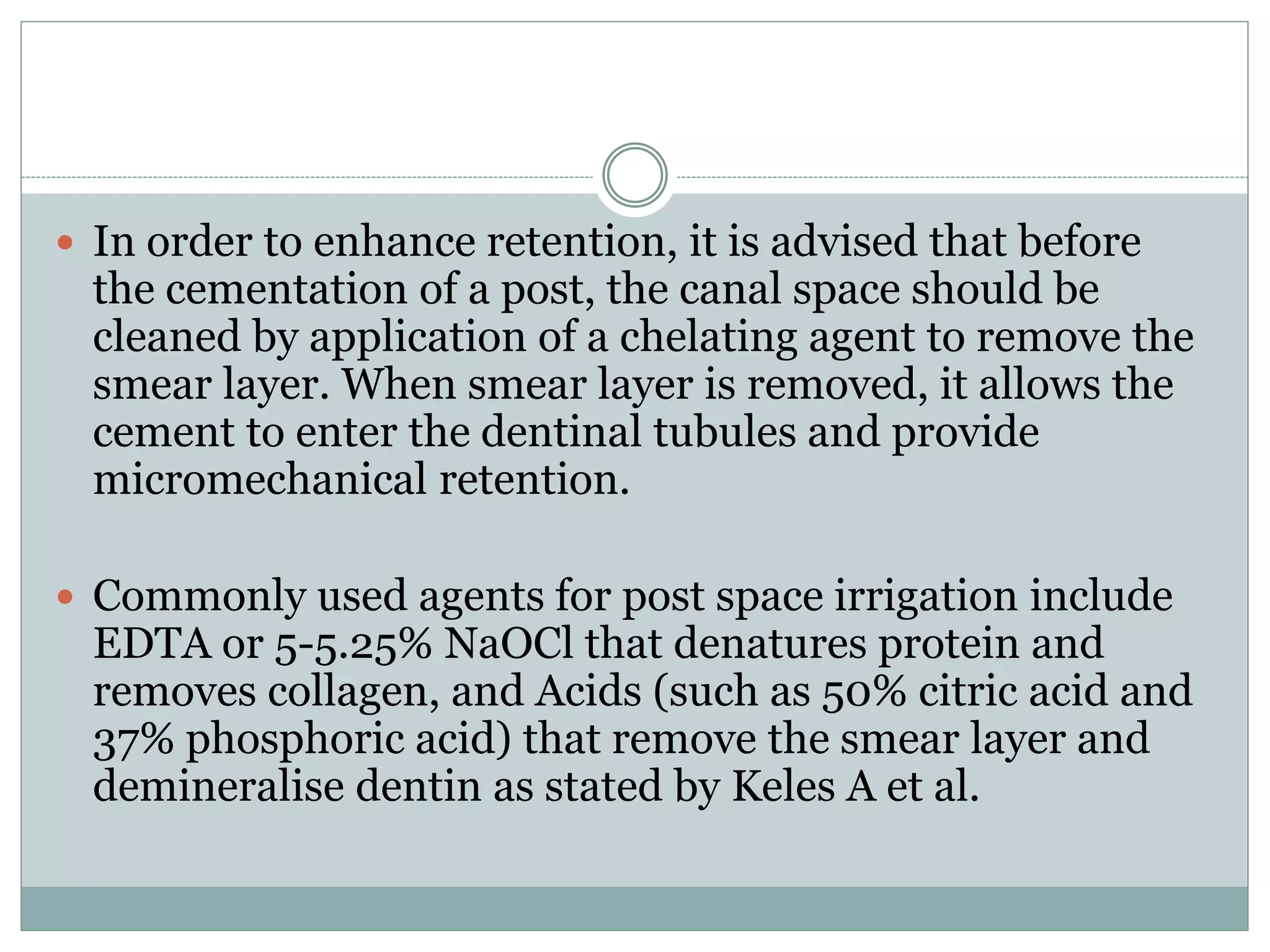  In order to enhance retention, it is advised that before
the cementation of a post, the canal space should be
cleaned by application of a chelating agent to remove the
smear layer. When smear layer is removed, it allows the
cement to enter the dentinal tubules and provide
micromechanical retention.
 Commonly used agents for post space irrigation include
EDTA or 5-5.25% NaOCl that denatures protein and
removes collagen, and Acids (such as 50% citric acid and
37% phosphoric acid) that remove the smear layer and
demineralise dentin as stated by Keles A et al.
 