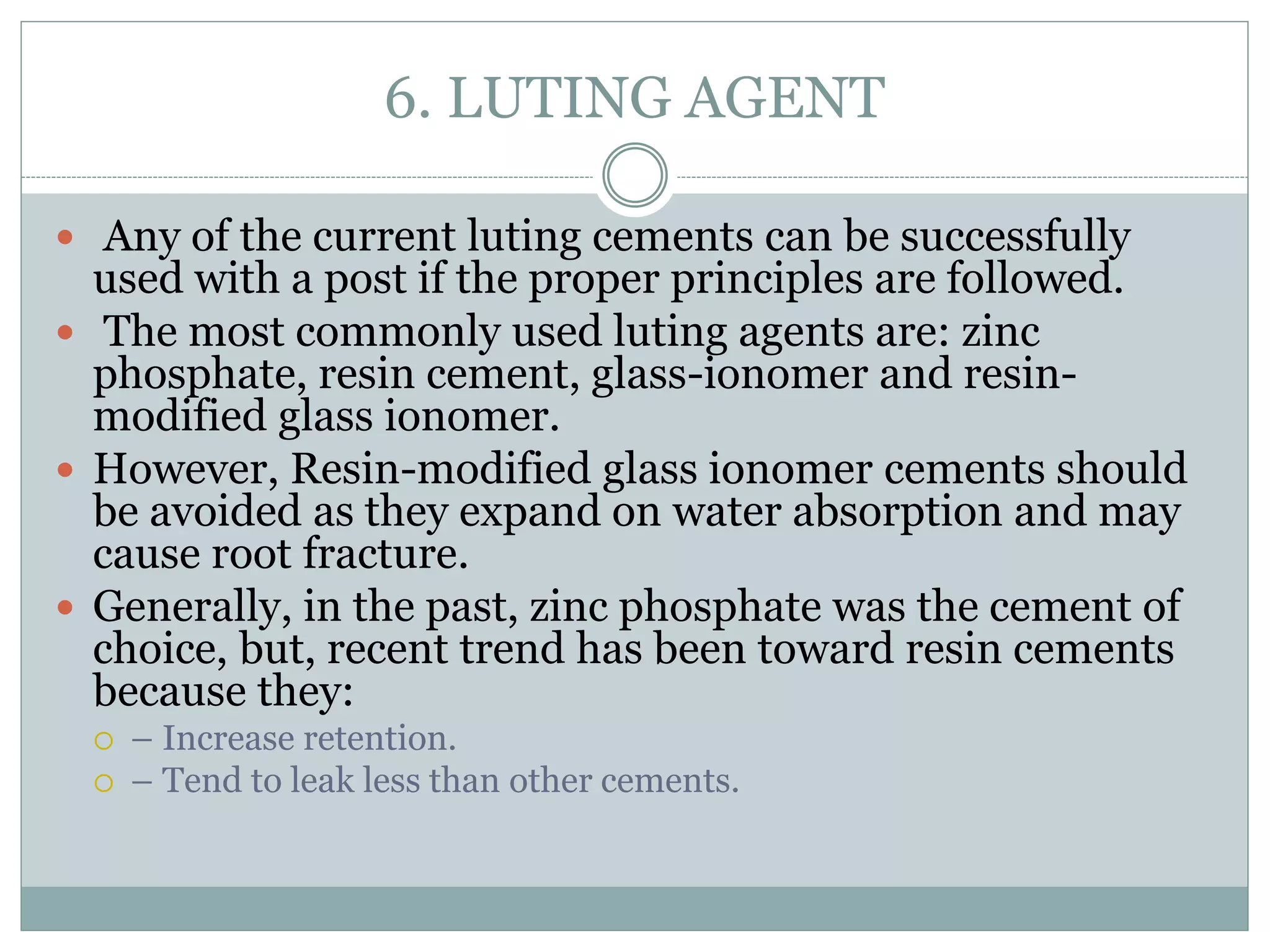 6. LUTING AGENT
 Any of the current luting cements can be successfully
used with a post if the proper principles are followed.
 The most commonly used luting agents are: zinc
phosphate, resin cement, glass-ionomer and resin-
modified glass ionomer.
 However, Resin-modified glass ionomer cements should
be avoided as they expand on water absorption and may
cause root fracture.
 Generally, in the past, zinc phosphate was the cement of
choice, but, recent trend has been toward resin cements
because they:
 – Increase retention.
 – Tend to leak less than other cements.
 