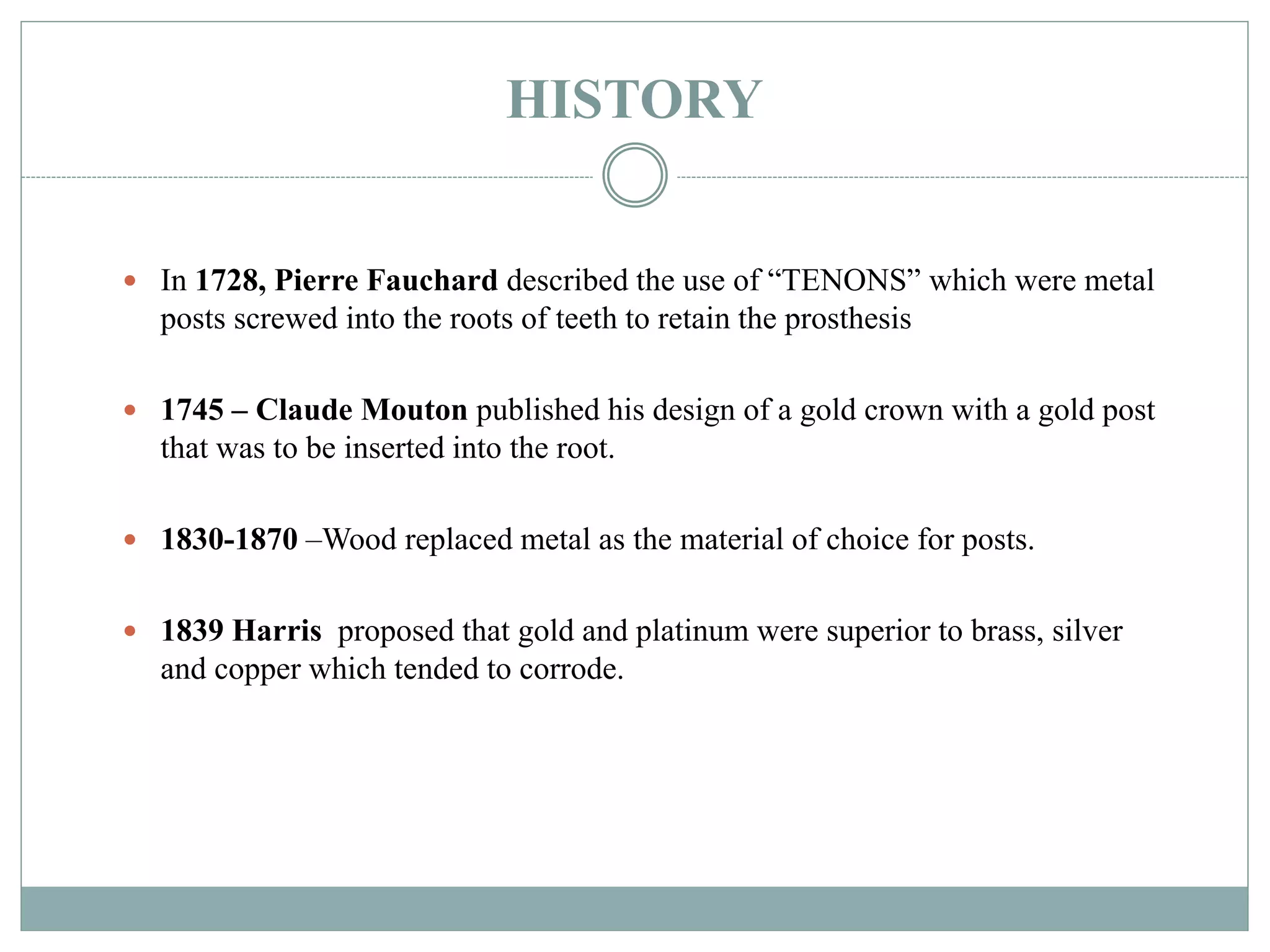HISTORY
 In 1728, Pierre Fauchard described the use of “TENONS” which were metal
posts screwed into the roots of teeth to retain the prosthesis
 1745 – Claude Mouton published his design of a gold crown with a gold post
that was to be inserted into the root.
 1830-1870 –Wood replaced metal as the material of choice for posts.
 1839 Harris proposed that gold and platinum were superior to brass, silver
and copper which tended to corrode.
 